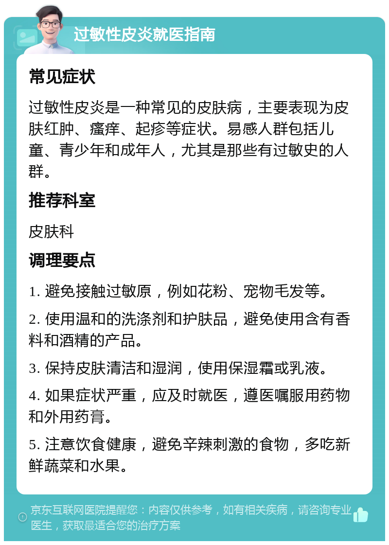 过敏性皮炎就医指南 常见症状 过敏性皮炎是一种常见的皮肤病，主要表现为皮肤红肿、瘙痒、起疹等症状。易感人群包括儿童、青少年和成年人，尤其是那些有过敏史的人群。 推荐科室 皮肤科 调理要点 1. 避免接触过敏原，例如花粉、宠物毛发等。 2. 使用温和的洗涤剂和护肤品，避免使用含有香料和酒精的产品。 3. 保持皮肤清洁和湿润，使用保湿霜或乳液。 4. 如果症状严重，应及时就医，遵医嘱服用药物和外用药膏。 5. 注意饮食健康，避免辛辣刺激的食物，多吃新鲜蔬菜和水果。