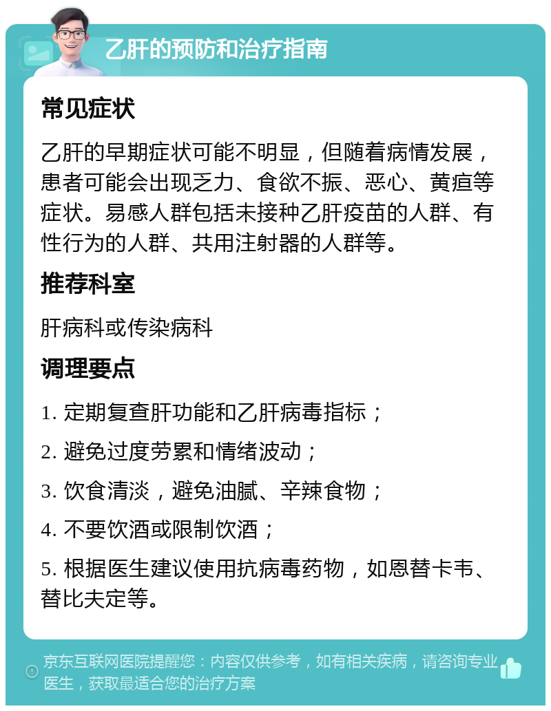 乙肝的预防和治疗指南 常见症状 乙肝的早期症状可能不明显，但随着病情发展，患者可能会出现乏力、食欲不振、恶心、黄疸等症状。易感人群包括未接种乙肝疫苗的人群、有性行为的人群、共用注射器的人群等。 推荐科室 肝病科或传染病科 调理要点 1. 定期复查肝功能和乙肝病毒指标； 2. 避免过度劳累和情绪波动； 3. 饮食清淡，避免油腻、辛辣食物； 4. 不要饮酒或限制饮酒； 5. 根据医生建议使用抗病毒药物，如恩替卡韦、替比夫定等。