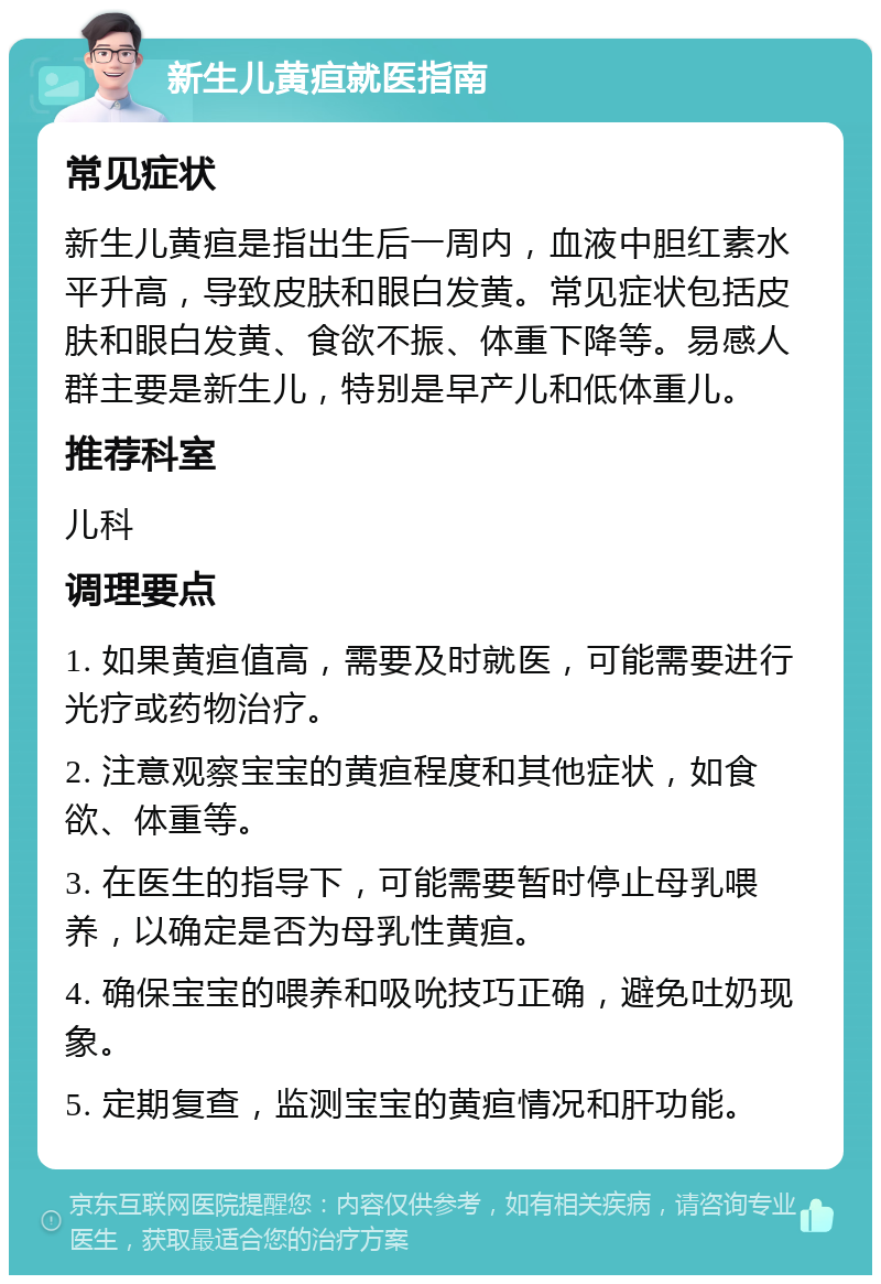 新生儿黄疸就医指南 常见症状 新生儿黄疸是指出生后一周内，血液中胆红素水平升高，导致皮肤和眼白发黄。常见症状包括皮肤和眼白发黄、食欲不振、体重下降等。易感人群主要是新生儿，特别是早产儿和低体重儿。 推荐科室 儿科 调理要点 1. 如果黄疸值高，需要及时就医，可能需要进行光疗或药物治疗。 2. 注意观察宝宝的黄疸程度和其他症状，如食欲、体重等。 3. 在医生的指导下，可能需要暂时停止母乳喂养，以确定是否为母乳性黄疸。 4. 确保宝宝的喂养和吸吮技巧正确，避免吐奶现象。 5. 定期复查，监测宝宝的黄疸情况和肝功能。