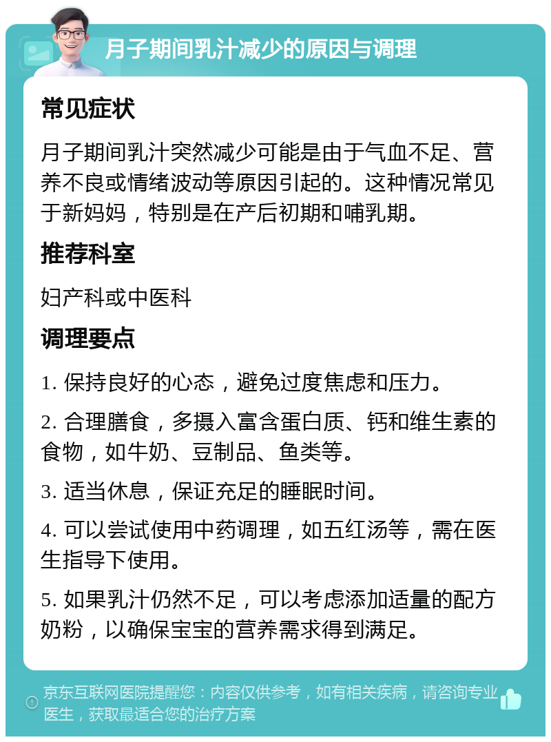 月子期间乳汁减少的原因与调理 常见症状 月子期间乳汁突然减少可能是由于气血不足、营养不良或情绪波动等原因引起的。这种情况常见于新妈妈，特别是在产后初期和哺乳期。 推荐科室 妇产科或中医科 调理要点 1. 保持良好的心态，避免过度焦虑和压力。 2. 合理膳食，多摄入富含蛋白质、钙和维生素的食物，如牛奶、豆制品、鱼类等。 3. 适当休息，保证充足的睡眠时间。 4. 可以尝试使用中药调理，如五红汤等，需在医生指导下使用。 5. 如果乳汁仍然不足，可以考虑添加适量的配方奶粉，以确保宝宝的营养需求得到满足。