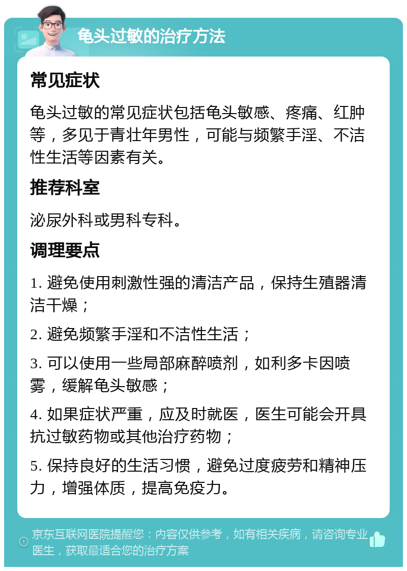 龟头过敏的治疗方法 常见症状 龟头过敏的常见症状包括龟头敏感、疼痛、红肿等，多见于青壮年男性，可能与频繁手淫、不洁性生活等因素有关。 推荐科室 泌尿外科或男科专科。 调理要点 1. 避免使用刺激性强的清洁产品，保持生殖器清洁干燥； 2. 避免频繁手淫和不洁性生活； 3. 可以使用一些局部麻醉喷剂，如利多卡因喷雾，缓解龟头敏感； 4. 如果症状严重，应及时就医，医生可能会开具抗过敏药物或其他治疗药物； 5. 保持良好的生活习惯，避免过度疲劳和精神压力，增强体质，提高免疫力。