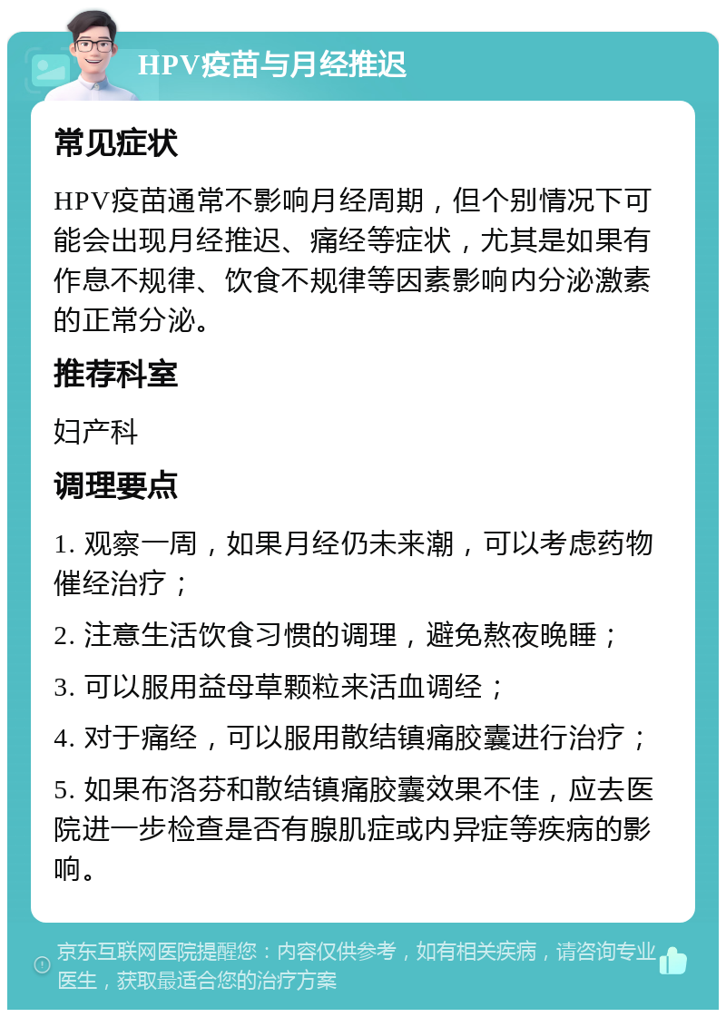 HPV疫苗与月经推迟 常见症状 HPV疫苗通常不影响月经周期，但个别情况下可能会出现月经推迟、痛经等症状，尤其是如果有作息不规律、饮食不规律等因素影响内分泌激素的正常分泌。 推荐科室 妇产科 调理要点 1. 观察一周，如果月经仍未来潮，可以考虑药物催经治疗； 2. 注意生活饮食习惯的调理，避免熬夜晚睡； 3. 可以服用益母草颗粒来活血调经； 4. 对于痛经，可以服用散结镇痛胶囊进行治疗； 5. 如果布洛芬和散结镇痛胶囊效果不佳，应去医院进一步检查是否有腺肌症或内异症等疾病的影响。