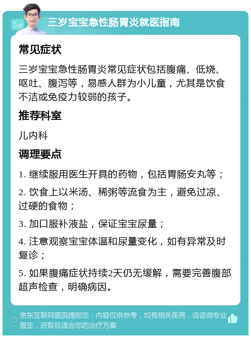 三岁宝宝急性肠胃炎就医指南 常见症状 三岁宝宝急性肠胃炎常见症状包括腹痛、低烧、呕吐、腹泻等，易感人群为小儿童，尤其是饮食不洁或免疫力较弱的孩子。 推荐科室 儿内科 调理要点 1. 继续服用医生开具的药物，包括胃肠安丸等； 2. 饮食上以米汤、稀粥等流食为主，避免过凉、过硬的食物； 3. 加口服补液盐，保证宝宝尿量； 4. 注意观察宝宝体温和尿量变化，如有异常及时复诊； 5. 如果腹痛症状持续2天仍无缓解，需要完善腹部超声检查，明确病因。