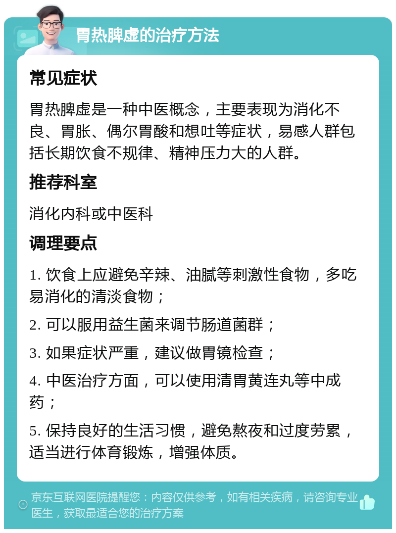 胃热脾虚的治疗方法 常见症状 胃热脾虚是一种中医概念，主要表现为消化不良、胃胀、偶尔胃酸和想吐等症状，易感人群包括长期饮食不规律、精神压力大的人群。 推荐科室 消化内科或中医科 调理要点 1. 饮食上应避免辛辣、油腻等刺激性食物，多吃易消化的清淡食物； 2. 可以服用益生菌来调节肠道菌群； 3. 如果症状严重，建议做胃镜检查； 4. 中医治疗方面，可以使用清胃黄连丸等中成药； 5. 保持良好的生活习惯，避免熬夜和过度劳累，适当进行体育锻炼，增强体质。