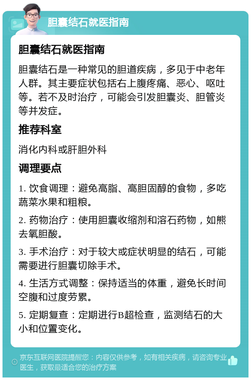 胆囊结石就医指南 胆囊结石就医指南 胆囊结石是一种常见的胆道疾病，多见于中老年人群。其主要症状包括右上腹疼痛、恶心、呕吐等。若不及时治疗，可能会引发胆囊炎、胆管炎等并发症。 推荐科室 消化内科或肝胆外科 调理要点 1. 饮食调理：避免高脂、高胆固醇的食物，多吃蔬菜水果和粗粮。 2. 药物治疗：使用胆囊收缩剂和溶石药物，如熊去氧胆酸。 3. 手术治疗：对于较大或症状明显的结石，可能需要进行胆囊切除手术。 4. 生活方式调整：保持适当的体重，避免长时间空腹和过度劳累。 5. 定期复查：定期进行B超检查，监测结石的大小和位置变化。