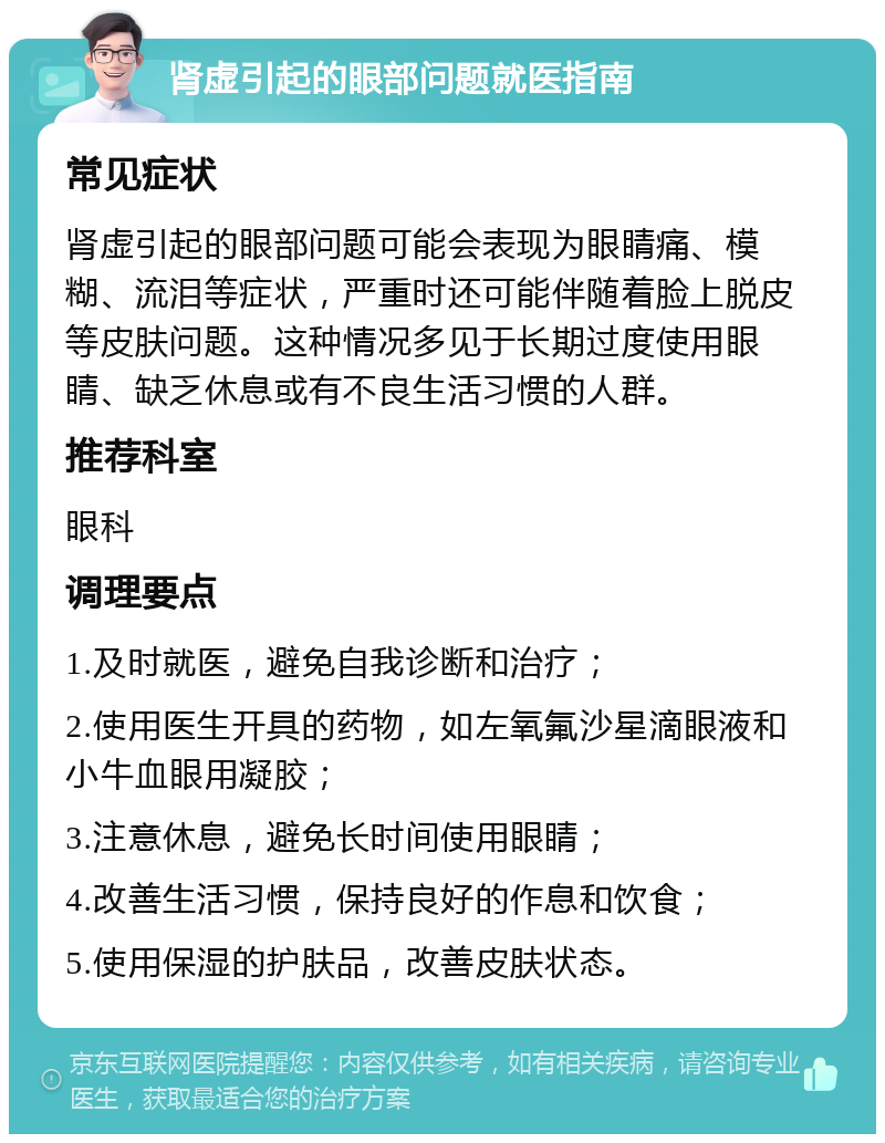 肾虚引起的眼部问题就医指南 常见症状 肾虚引起的眼部问题可能会表现为眼睛痛、模糊、流泪等症状，严重时还可能伴随着脸上脱皮等皮肤问题。这种情况多见于长期过度使用眼睛、缺乏休息或有不良生活习惯的人群。 推荐科室 眼科 调理要点 1.及时就医，避免自我诊断和治疗； 2.使用医生开具的药物，如左氧氟沙星滴眼液和小牛血眼用凝胶； 3.注意休息，避免长时间使用眼睛； 4.改善生活习惯，保持良好的作息和饮食； 5.使用保湿的护肤品，改善皮肤状态。