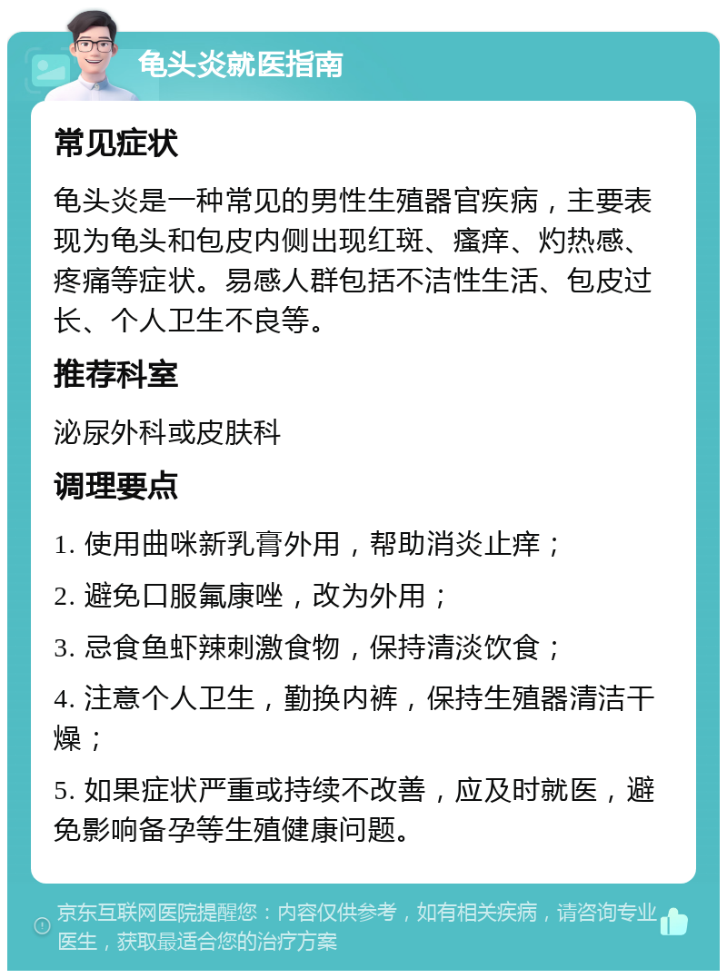 龟头炎就医指南 常见症状 龟头炎是一种常见的男性生殖器官疾病，主要表现为龟头和包皮内侧出现红斑、瘙痒、灼热感、疼痛等症状。易感人群包括不洁性生活、包皮过长、个人卫生不良等。 推荐科室 泌尿外科或皮肤科 调理要点 1. 使用曲咪新乳膏外用，帮助消炎止痒； 2. 避免口服氟康唑，改为外用； 3. 忌食鱼虾辣刺激食物，保持清淡饮食； 4. 注意个人卫生，勤换内裤，保持生殖器清洁干燥； 5. 如果症状严重或持续不改善，应及时就医，避免影响备孕等生殖健康问题。