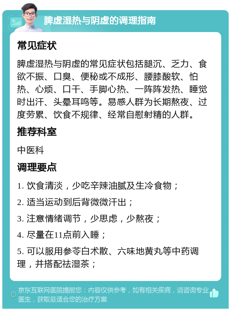 脾虚湿热与阴虚的调理指南 常见症状 脾虚湿热与阴虚的常见症状包括腿沉、乏力、食欲不振、口臭、便秘或不成形、腰膝酸软、怕热、心烦、口干、手脚心热、一阵阵发热、睡觉时出汗、头晕耳鸣等。易感人群为长期熬夜、过度劳累、饮食不规律、经常自慰射精的人群。 推荐科室 中医科 调理要点 1. 饮食清淡，少吃辛辣油腻及生冷食物； 2. 适当运动到后背微微汗出； 3. 注意情绪调节，少思虑，少熬夜； 4. 尽量在11点前入睡； 5. 可以服用参苓白术散、六味地黄丸等中药调理，并搭配祛湿茶；