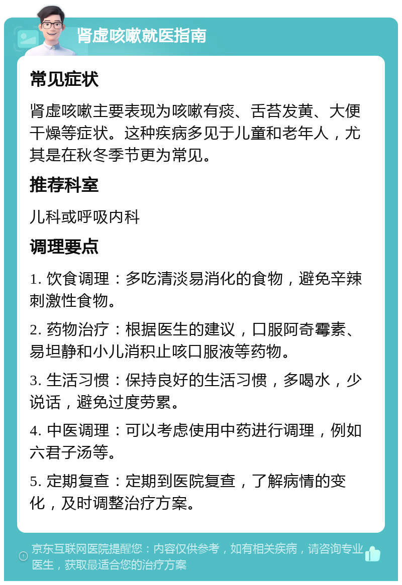 肾虚咳嗽就医指南 常见症状 肾虚咳嗽主要表现为咳嗽有痰、舌苔发黄、大便干燥等症状。这种疾病多见于儿童和老年人，尤其是在秋冬季节更为常见。 推荐科室 儿科或呼吸内科 调理要点 1. 饮食调理：多吃清淡易消化的食物，避免辛辣刺激性食物。 2. 药物治疗：根据医生的建议，口服阿奇霉素、易坦静和小儿消积止咳口服液等药物。 3. 生活习惯：保持良好的生活习惯，多喝水，少说话，避免过度劳累。 4. 中医调理：可以考虑使用中药进行调理，例如六君子汤等。 5. 定期复查：定期到医院复查，了解病情的变化，及时调整治疗方案。