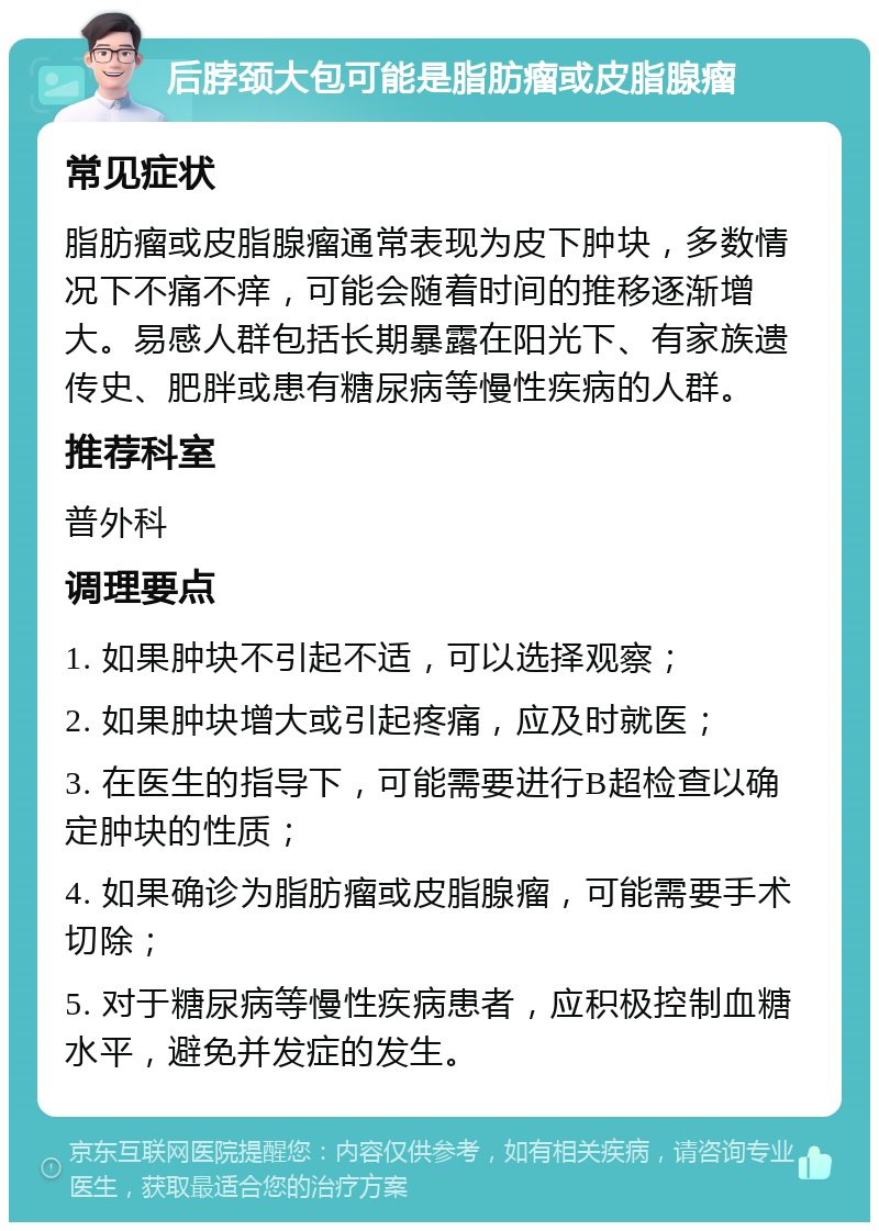 后脖颈大包可能是脂肪瘤或皮脂腺瘤 常见症状 脂肪瘤或皮脂腺瘤通常表现为皮下肿块，多数情况下不痛不痒，可能会随着时间的推移逐渐增大。易感人群包括长期暴露在阳光下、有家族遗传史、肥胖或患有糖尿病等慢性疾病的人群。 推荐科室 普外科 调理要点 1. 如果肿块不引起不适，可以选择观察； 2. 如果肿块增大或引起疼痛，应及时就医； 3. 在医生的指导下，可能需要进行B超检查以确定肿块的性质； 4. 如果确诊为脂肪瘤或皮脂腺瘤，可能需要手术切除； 5. 对于糖尿病等慢性疾病患者，应积极控制血糖水平，避免并发症的发生。