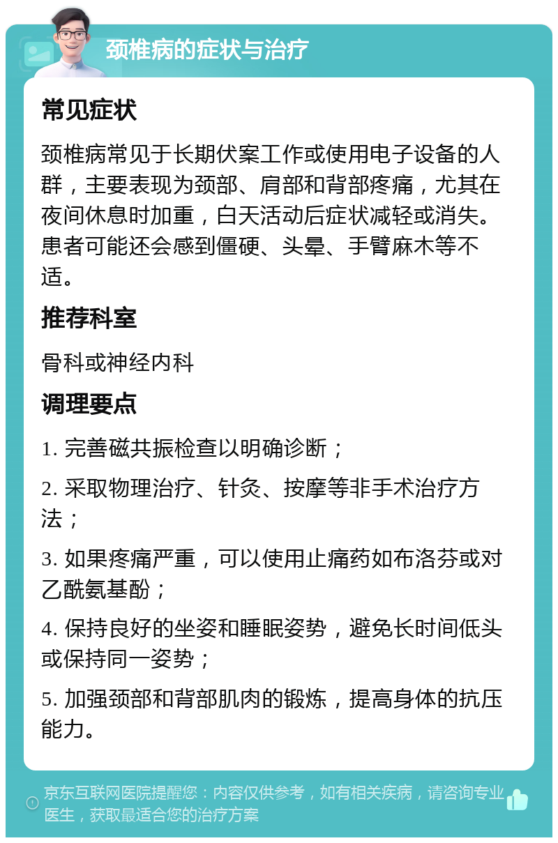 颈椎病的症状与治疗 常见症状 颈椎病常见于长期伏案工作或使用电子设备的人群，主要表现为颈部、肩部和背部疼痛，尤其在夜间休息时加重，白天活动后症状减轻或消失。患者可能还会感到僵硬、头晕、手臂麻木等不适。 推荐科室 骨科或神经内科 调理要点 1. 完善磁共振检查以明确诊断； 2. 采取物理治疗、针灸、按摩等非手术治疗方法； 3. 如果疼痛严重，可以使用止痛药如布洛芬或对乙酰氨基酚； 4. 保持良好的坐姿和睡眠姿势，避免长时间低头或保持同一姿势； 5. 加强颈部和背部肌肉的锻炼，提高身体的抗压能力。