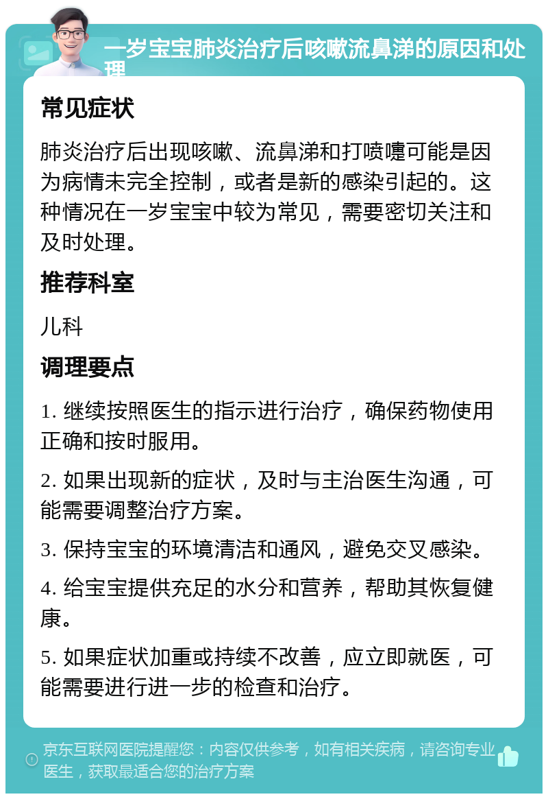 一岁宝宝肺炎治疗后咳嗽流鼻涕的原因和处理 常见症状 肺炎治疗后出现咳嗽、流鼻涕和打喷嚏可能是因为病情未完全控制，或者是新的感染引起的。这种情况在一岁宝宝中较为常见，需要密切关注和及时处理。 推荐科室 儿科 调理要点 1. 继续按照医生的指示进行治疗，确保药物使用正确和按时服用。 2. 如果出现新的症状，及时与主治医生沟通，可能需要调整治疗方案。 3. 保持宝宝的环境清洁和通风，避免交叉感染。 4. 给宝宝提供充足的水分和营养，帮助其恢复健康。 5. 如果症状加重或持续不改善，应立即就医，可能需要进行进一步的检查和治疗。