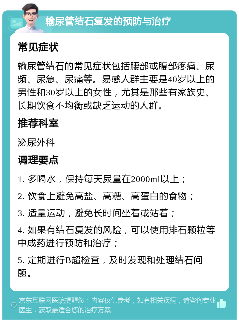 输尿管结石复发的预防与治疗 常见症状 输尿管结石的常见症状包括腰部或腹部疼痛、尿频、尿急、尿痛等。易感人群主要是40岁以上的男性和30岁以上的女性，尤其是那些有家族史、长期饮食不均衡或缺乏运动的人群。 推荐科室 泌尿外科 调理要点 1. 多喝水，保持每天尿量在2000ml以上； 2. 饮食上避免高盐、高糖、高蛋白的食物； 3. 适量运动，避免长时间坐着或站着； 4. 如果有结石复发的风险，可以使用排石颗粒等中成药进行预防和治疗； 5. 定期进行B超检查，及时发现和处理结石问题。