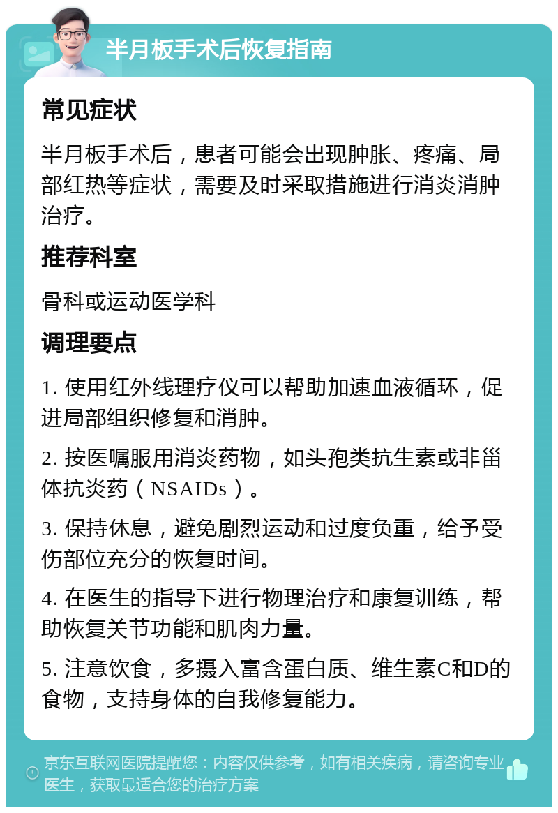 半月板手术后恢复指南 常见症状 半月板手术后，患者可能会出现肿胀、疼痛、局部红热等症状，需要及时采取措施进行消炎消肿治疗。 推荐科室 骨科或运动医学科 调理要点 1. 使用红外线理疗仪可以帮助加速血液循环，促进局部组织修复和消肿。 2. 按医嘱服用消炎药物，如头孢类抗生素或非甾体抗炎药（NSAIDs）。 3. 保持休息，避免剧烈运动和过度负重，给予受伤部位充分的恢复时间。 4. 在医生的指导下进行物理治疗和康复训练，帮助恢复关节功能和肌肉力量。 5. 注意饮食，多摄入富含蛋白质、维生素C和D的食物，支持身体的自我修复能力。