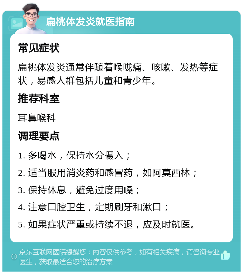 扁桃体发炎就医指南 常见症状 扁桃体发炎通常伴随着喉咙痛、咳嗽、发热等症状，易感人群包括儿童和青少年。 推荐科室 耳鼻喉科 调理要点 1. 多喝水，保持水分摄入； 2. 适当服用消炎药和感冒药，如阿莫西林； 3. 保持休息，避免过度用嗓； 4. 注意口腔卫生，定期刷牙和漱口； 5. 如果症状严重或持续不退，应及时就医。