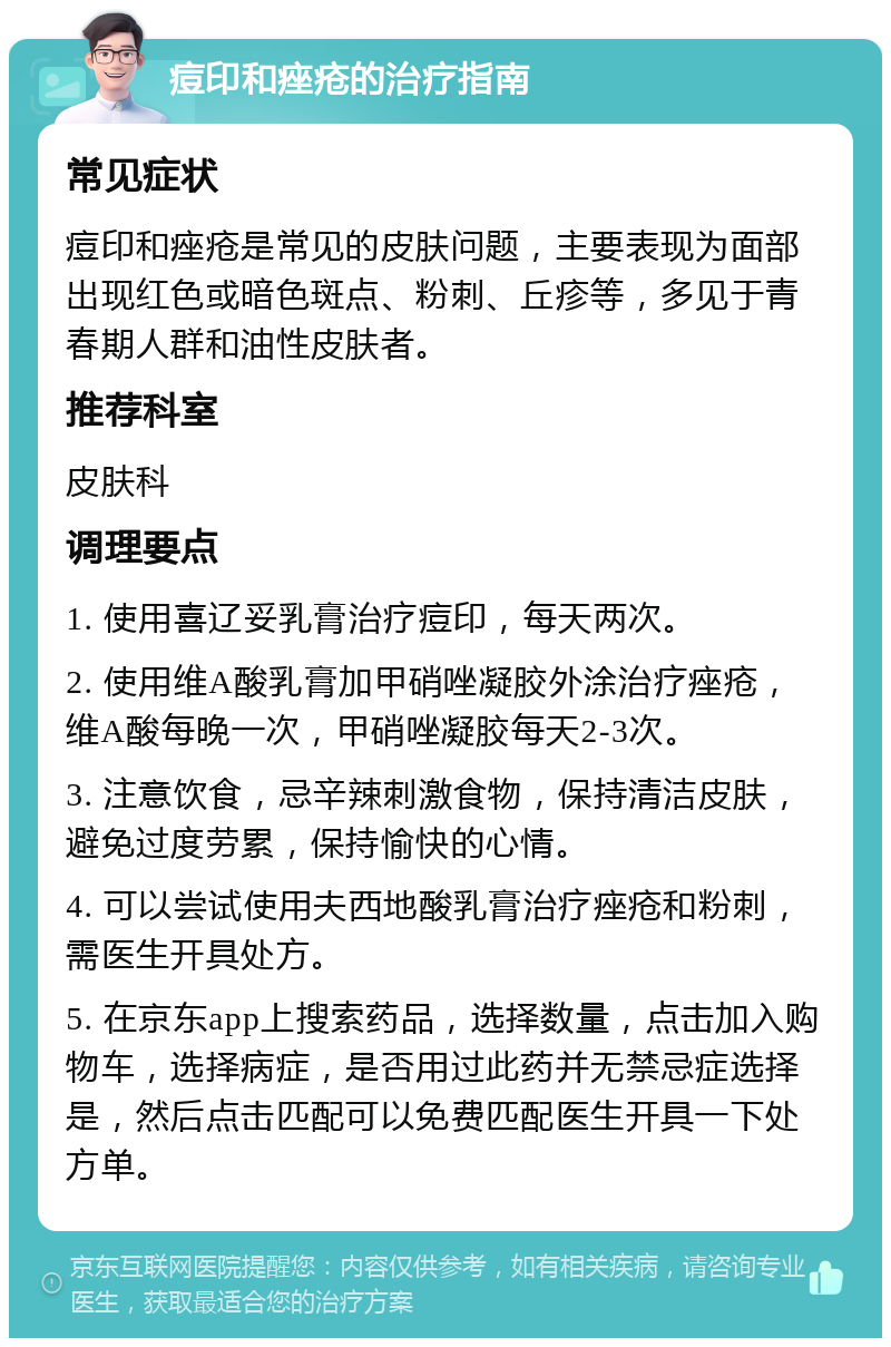 痘印和痤疮的治疗指南 常见症状 痘印和痤疮是常见的皮肤问题，主要表现为面部出现红色或暗色斑点、粉刺、丘疹等，多见于青春期人群和油性皮肤者。 推荐科室 皮肤科 调理要点 1. 使用喜辽妥乳膏治疗痘印，每天两次。 2. 使用维A酸乳膏加甲硝唑凝胶外涂治疗痤疮，维A酸每晚一次，甲硝唑凝胶每天2-3次。 3. 注意饮食，忌辛辣刺激食物，保持清洁皮肤，避免过度劳累，保持愉快的心情。 4. 可以尝试使用夫西地酸乳膏治疗痤疮和粉刺，需医生开具处方。 5. 在京东app上搜索药品，选择数量，点击加入购物车，选择病症，是否用过此药并无禁忌症选择是，然后点击匹配可以免费匹配医生开具一下处方单。