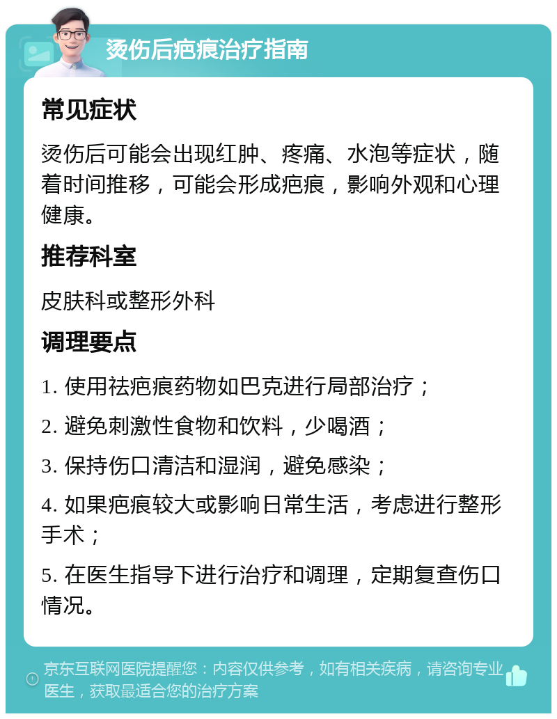 烫伤后疤痕治疗指南 常见症状 烫伤后可能会出现红肿、疼痛、水泡等症状，随着时间推移，可能会形成疤痕，影响外观和心理健康。 推荐科室 皮肤科或整形外科 调理要点 1. 使用祛疤痕药物如巴克进行局部治疗； 2. 避免刺激性食物和饮料，少喝酒； 3. 保持伤口清洁和湿润，避免感染； 4. 如果疤痕较大或影响日常生活，考虑进行整形手术； 5. 在医生指导下进行治疗和调理，定期复查伤口情况。