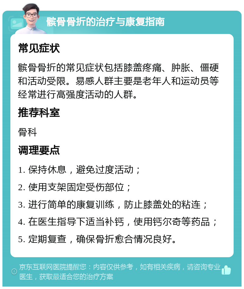 髌骨骨折的治疗与康复指南 常见症状 髌骨骨折的常见症状包括膝盖疼痛、肿胀、僵硬和活动受限。易感人群主要是老年人和运动员等经常进行高强度活动的人群。 推荐科室 骨科 调理要点 1. 保持休息，避免过度活动； 2. 使用支架固定受伤部位； 3. 进行简单的康复训练，防止膝盖处的粘连； 4. 在医生指导下适当补钙，使用钙尔奇等药品； 5. 定期复查，确保骨折愈合情况良好。