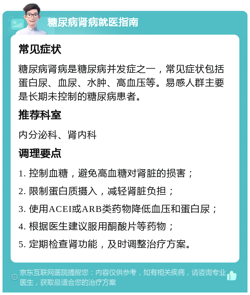 糖尿病肾病就医指南 常见症状 糖尿病肾病是糖尿病并发症之一，常见症状包括蛋白尿、血尿、水肿、高血压等。易感人群主要是长期未控制的糖尿病患者。 推荐科室 内分泌科、肾内科 调理要点 1. 控制血糖，避免高血糖对肾脏的损害； 2. 限制蛋白质摄入，减轻肾脏负担； 3. 使用ACEI或ARB类药物降低血压和蛋白尿； 4. 根据医生建议服用酮酸片等药物； 5. 定期检查肾功能，及时调整治疗方案。