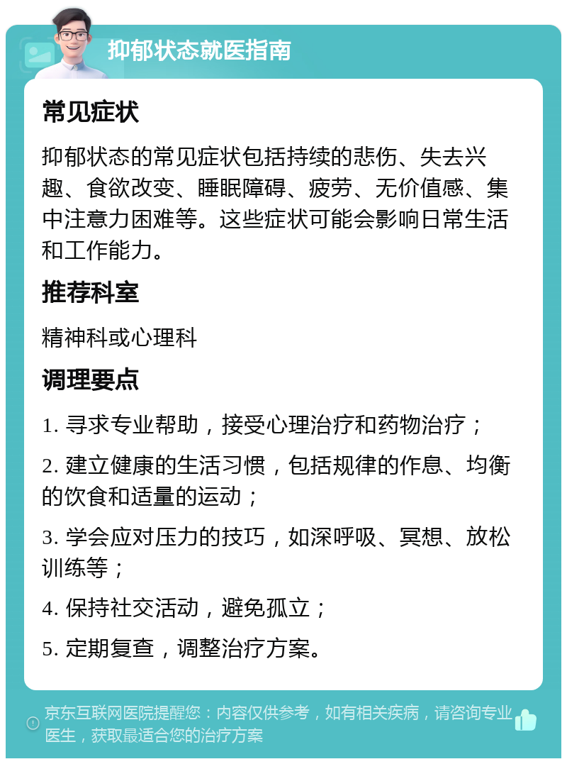 抑郁状态就医指南 常见症状 抑郁状态的常见症状包括持续的悲伤、失去兴趣、食欲改变、睡眠障碍、疲劳、无价值感、集中注意力困难等。这些症状可能会影响日常生活和工作能力。 推荐科室 精神科或心理科 调理要点 1. 寻求专业帮助，接受心理治疗和药物治疗； 2. 建立健康的生活习惯，包括规律的作息、均衡的饮食和适量的运动； 3. 学会应对压力的技巧，如深呼吸、冥想、放松训练等； 4. 保持社交活动，避免孤立； 5. 定期复查，调整治疗方案。