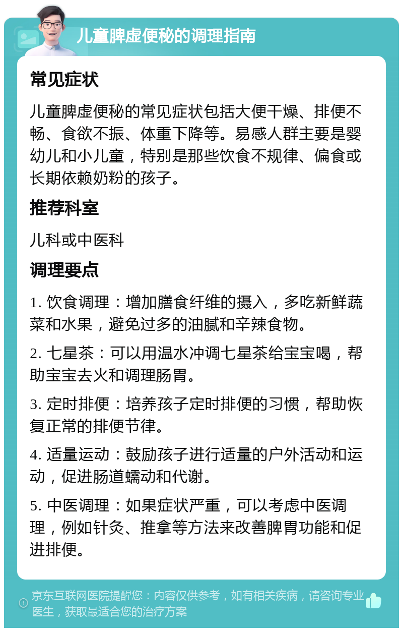 儿童脾虚便秘的调理指南 常见症状 儿童脾虚便秘的常见症状包括大便干燥、排便不畅、食欲不振、体重下降等。易感人群主要是婴幼儿和小儿童，特别是那些饮食不规律、偏食或长期依赖奶粉的孩子。 推荐科室 儿科或中医科 调理要点 1. 饮食调理：增加膳食纤维的摄入，多吃新鲜蔬菜和水果，避免过多的油腻和辛辣食物。 2. 七星茶：可以用温水冲调七星茶给宝宝喝，帮助宝宝去火和调理肠胃。 3. 定时排便：培养孩子定时排便的习惯，帮助恢复正常的排便节律。 4. 适量运动：鼓励孩子进行适量的户外活动和运动，促进肠道蠕动和代谢。 5. 中医调理：如果症状严重，可以考虑中医调理，例如针灸、推拿等方法来改善脾胃功能和促进排便。