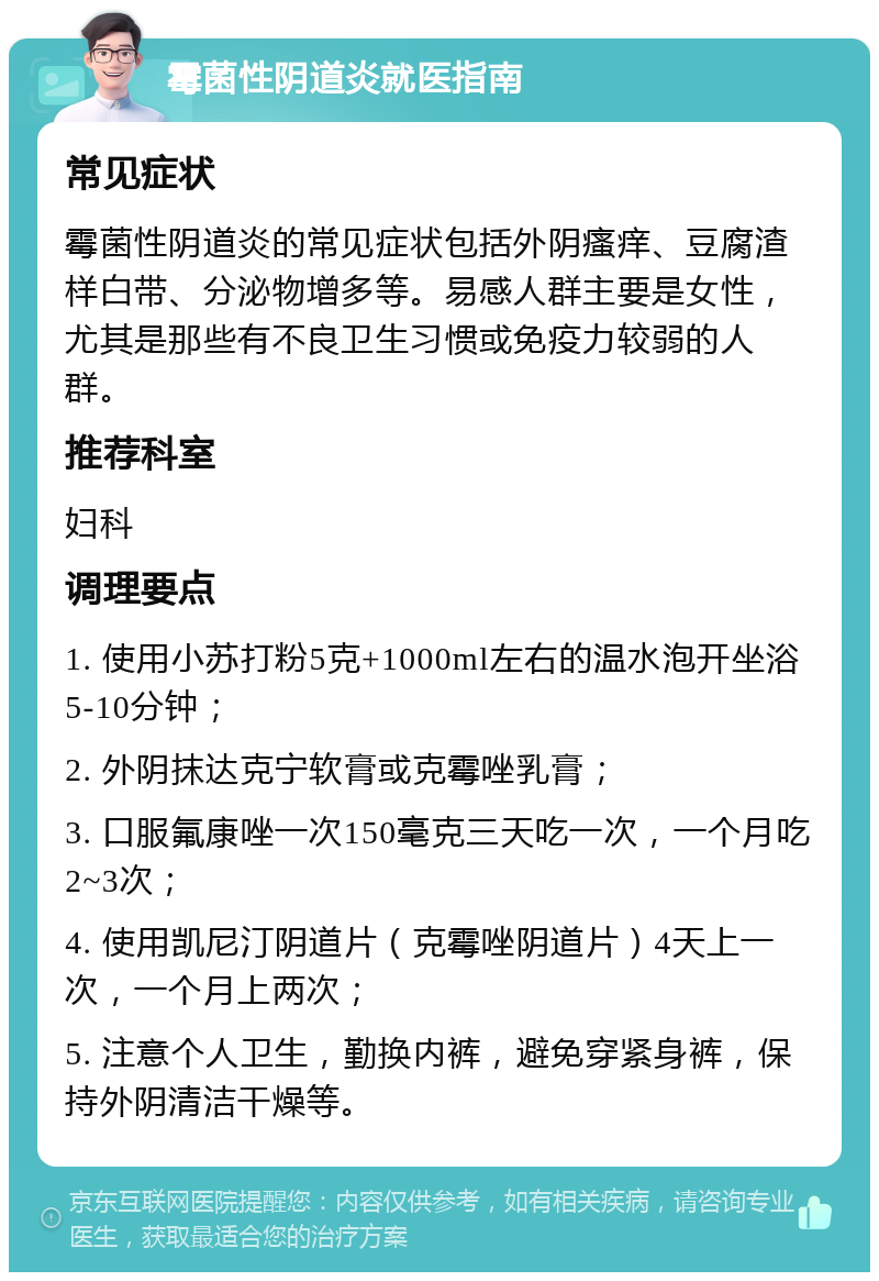 霉菌性阴道炎就医指南 常见症状 霉菌性阴道炎的常见症状包括外阴瘙痒、豆腐渣样白带、分泌物增多等。易感人群主要是女性，尤其是那些有不良卫生习惯或免疫力较弱的人群。 推荐科室 妇科 调理要点 1. 使用小苏打粉5克+1000ml左右的温水泡开坐浴5-10分钟； 2. 外阴抹达克宁软膏或克霉唑乳膏； 3. 口服氟康唑一次150毫克三天吃一次，一个月吃2~3次； 4. 使用凯尼汀阴道片（克霉唑阴道片）4天上一次，一个月上两次； 5. 注意个人卫生，勤换内裤，避免穿紧身裤，保持外阴清洁干燥等。