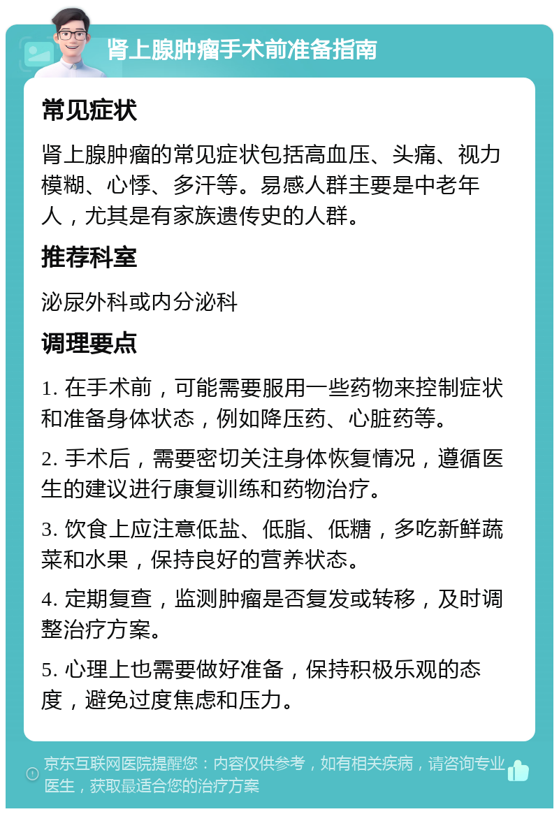 肾上腺肿瘤手术前准备指南 常见症状 肾上腺肿瘤的常见症状包括高血压、头痛、视力模糊、心悸、多汗等。易感人群主要是中老年人，尤其是有家族遗传史的人群。 推荐科室 泌尿外科或内分泌科 调理要点 1. 在手术前，可能需要服用一些药物来控制症状和准备身体状态，例如降压药、心脏药等。 2. 手术后，需要密切关注身体恢复情况，遵循医生的建议进行康复训练和药物治疗。 3. 饮食上应注意低盐、低脂、低糖，多吃新鲜蔬菜和水果，保持良好的营养状态。 4. 定期复查，监测肿瘤是否复发或转移，及时调整治疗方案。 5. 心理上也需要做好准备，保持积极乐观的态度，避免过度焦虑和压力。