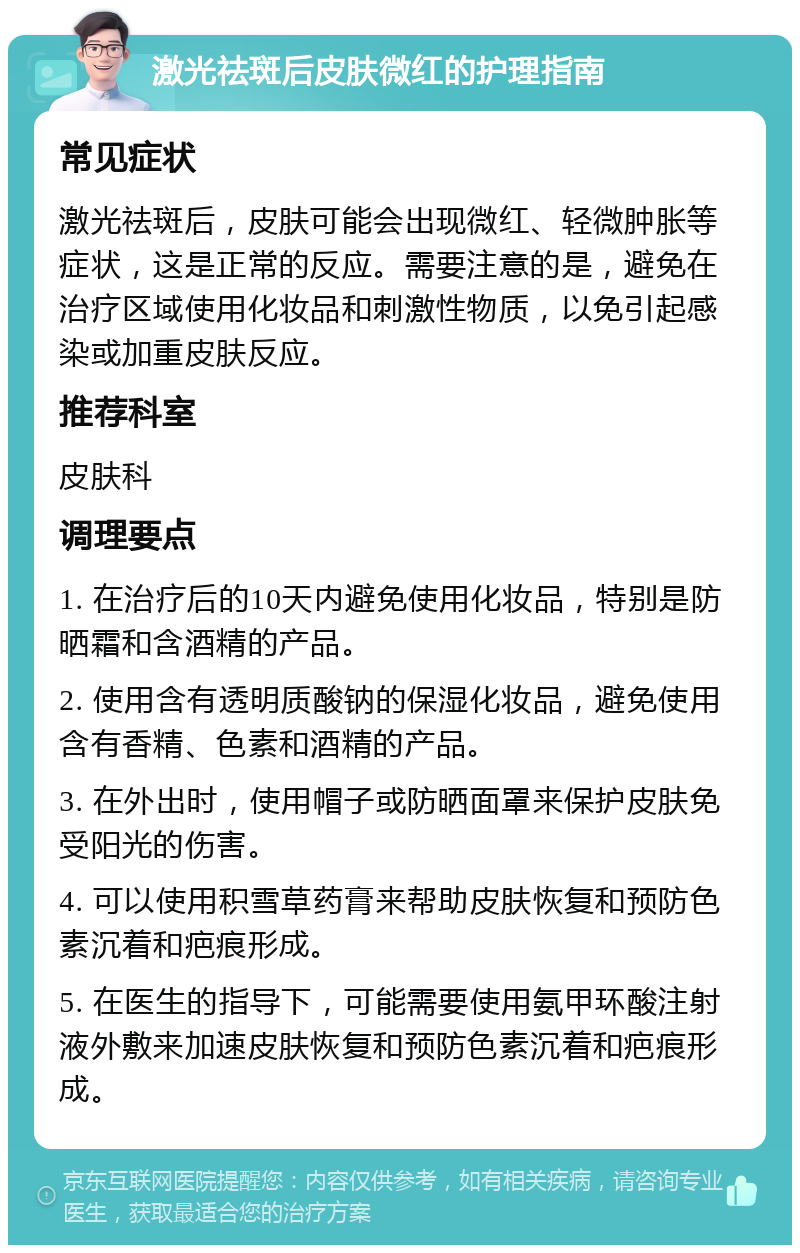 激光祛斑后皮肤微红的护理指南 常见症状 激光祛斑后，皮肤可能会出现微红、轻微肿胀等症状，这是正常的反应。需要注意的是，避免在治疗区域使用化妆品和刺激性物质，以免引起感染或加重皮肤反应。 推荐科室 皮肤科 调理要点 1. 在治疗后的10天内避免使用化妆品，特别是防晒霜和含酒精的产品。 2. 使用含有透明质酸钠的保湿化妆品，避免使用含有香精、色素和酒精的产品。 3. 在外出时，使用帽子或防晒面罩来保护皮肤免受阳光的伤害。 4. 可以使用积雪草药膏来帮助皮肤恢复和预防色素沉着和疤痕形成。 5. 在医生的指导下，可能需要使用氨甲环酸注射液外敷来加速皮肤恢复和预防色素沉着和疤痕形成。