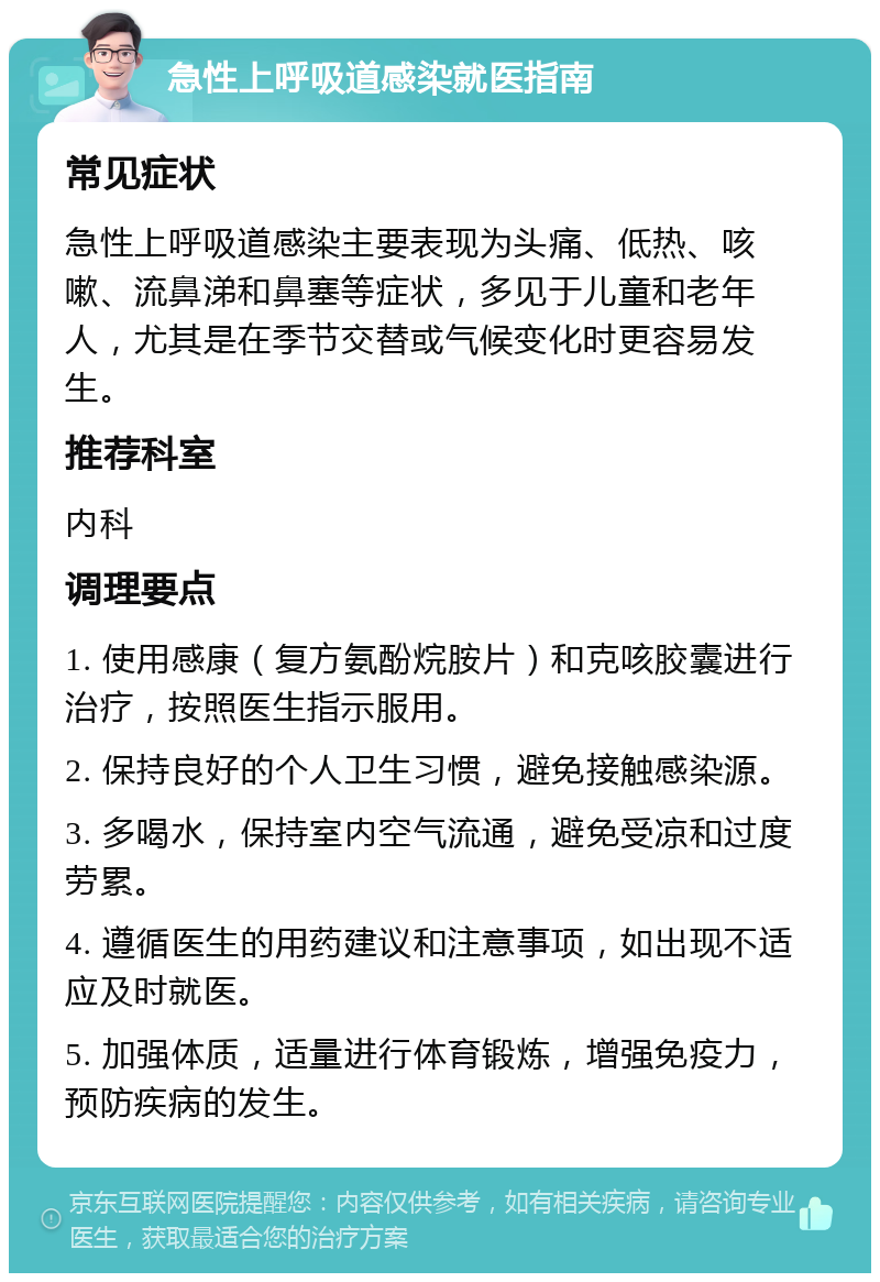 急性上呼吸道感染就医指南 常见症状 急性上呼吸道感染主要表现为头痛、低热、咳嗽、流鼻涕和鼻塞等症状，多见于儿童和老年人，尤其是在季节交替或气候变化时更容易发生。 推荐科室 内科 调理要点 1. 使用感康（复方氨酚烷胺片）和克咳胶囊进行治疗，按照医生指示服用。 2. 保持良好的个人卫生习惯，避免接触感染源。 3. 多喝水，保持室内空气流通，避免受凉和过度劳累。 4. 遵循医生的用药建议和注意事项，如出现不适应及时就医。 5. 加强体质，适量进行体育锻炼，增强免疫力，预防疾病的发生。