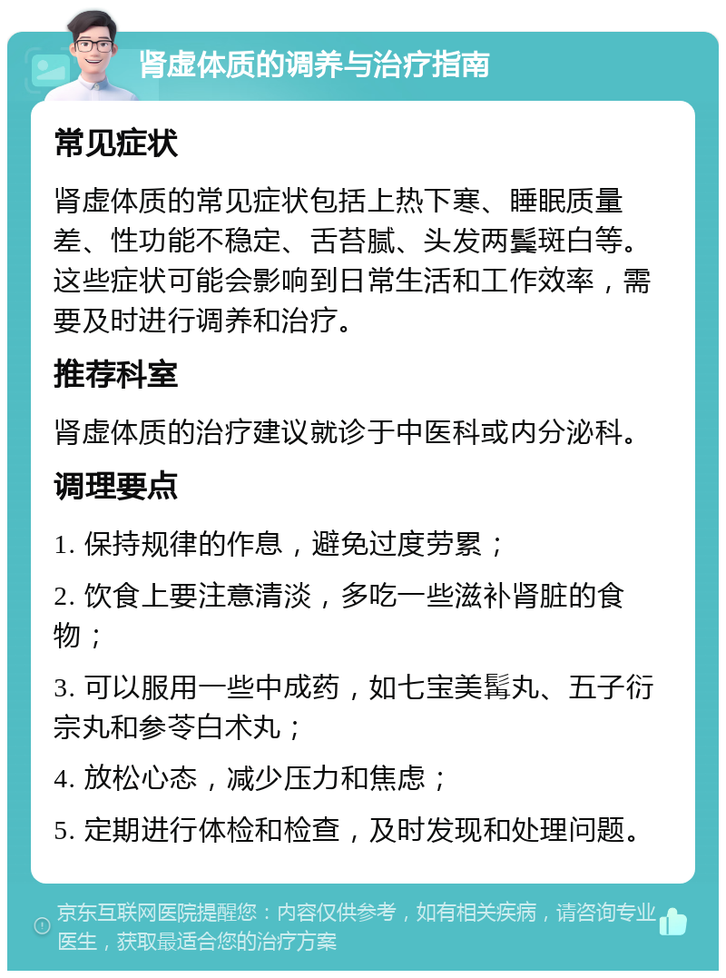 肾虚体质的调养与治疗指南 常见症状 肾虚体质的常见症状包括上热下寒、睡眠质量差、性功能不稳定、舌苔腻、头发两鬓斑白等。这些症状可能会影响到日常生活和工作效率，需要及时进行调养和治疗。 推荐科室 肾虚体质的治疗建议就诊于中医科或内分泌科。 调理要点 1. 保持规律的作息，避免过度劳累； 2. 饮食上要注意清淡，多吃一些滋补肾脏的食物； 3. 可以服用一些中成药，如七宝美髯丸、五子衍宗丸和参苓白术丸； 4. 放松心态，减少压力和焦虑； 5. 定期进行体检和检查，及时发现和处理问题。