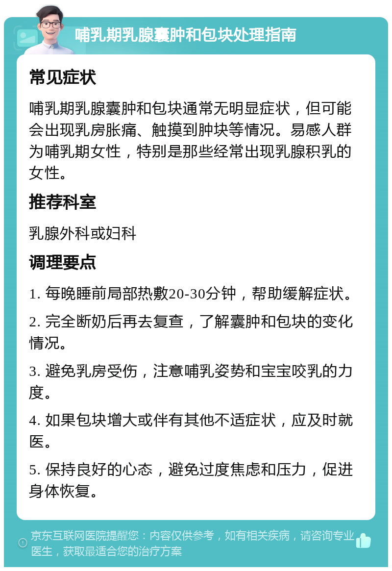 哺乳期乳腺囊肿和包块处理指南 常见症状 哺乳期乳腺囊肿和包块通常无明显症状，但可能会出现乳房胀痛、触摸到肿块等情况。易感人群为哺乳期女性，特别是那些经常出现乳腺积乳的女性。 推荐科室 乳腺外科或妇科 调理要点 1. 每晚睡前局部热敷20-30分钟，帮助缓解症状。 2. 完全断奶后再去复查，了解囊肿和包块的变化情况。 3. 避免乳房受伤，注意哺乳姿势和宝宝咬乳的力度。 4. 如果包块增大或伴有其他不适症状，应及时就医。 5. 保持良好的心态，避免过度焦虑和压力，促进身体恢复。