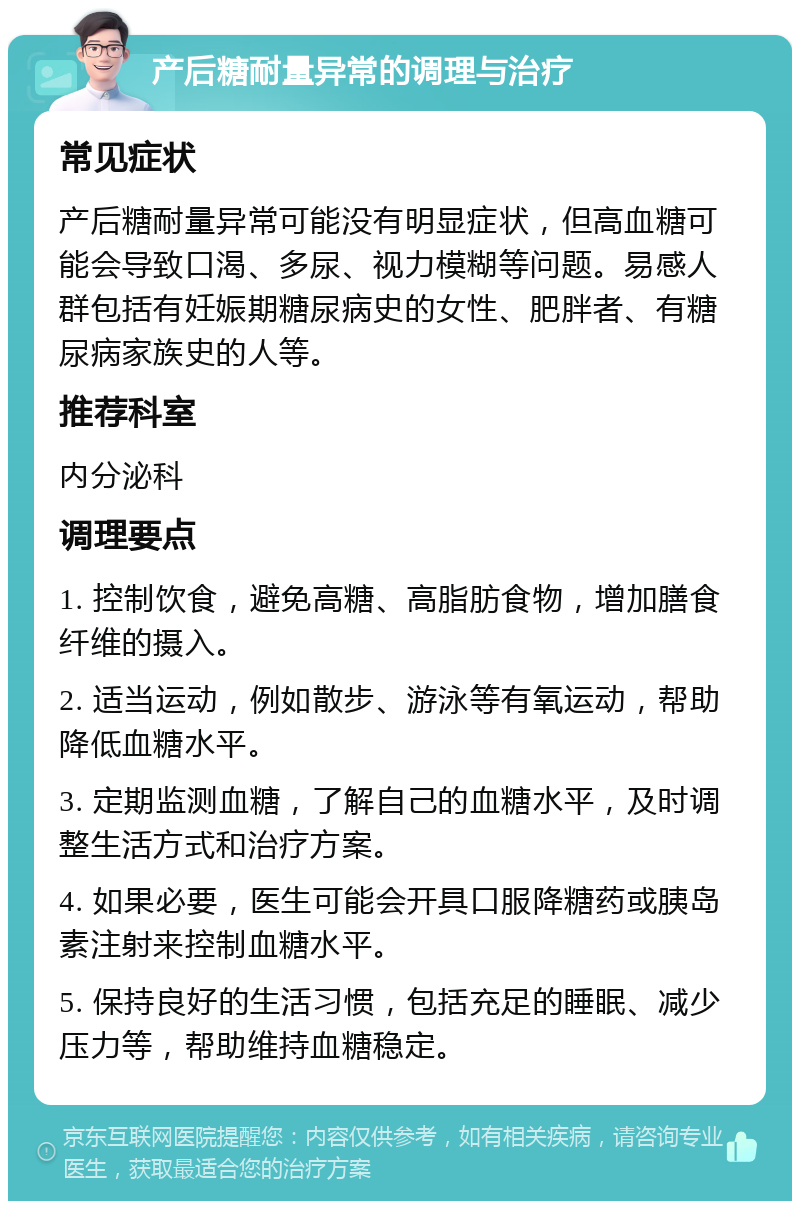 产后糖耐量异常的调理与治疗 常见症状 产后糖耐量异常可能没有明显症状，但高血糖可能会导致口渴、多尿、视力模糊等问题。易感人群包括有妊娠期糖尿病史的女性、肥胖者、有糖尿病家族史的人等。 推荐科室 内分泌科 调理要点 1. 控制饮食，避免高糖、高脂肪食物，增加膳食纤维的摄入。 2. 适当运动，例如散步、游泳等有氧运动，帮助降低血糖水平。 3. 定期监测血糖，了解自己的血糖水平，及时调整生活方式和治疗方案。 4. 如果必要，医生可能会开具口服降糖药或胰岛素注射来控制血糖水平。 5. 保持良好的生活习惯，包括充足的睡眠、减少压力等，帮助维持血糖稳定。