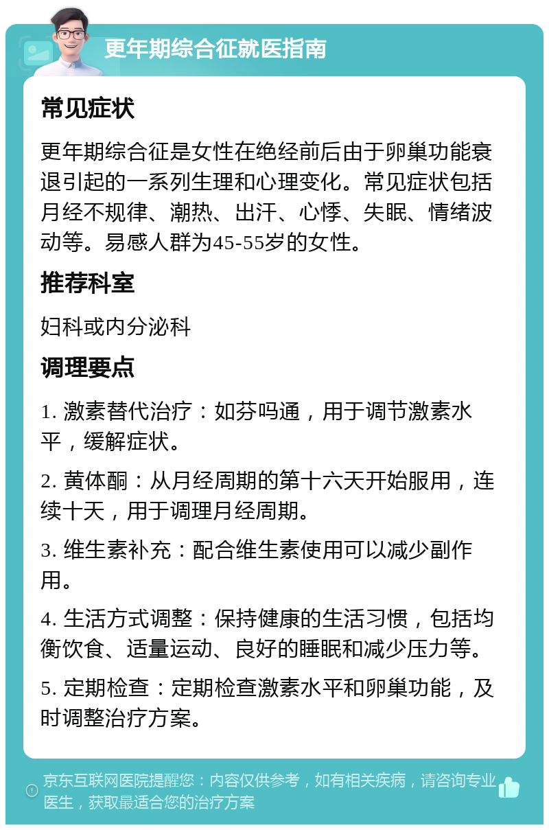 更年期综合征就医指南 常见症状 更年期综合征是女性在绝经前后由于卵巢功能衰退引起的一系列生理和心理变化。常见症状包括月经不规律、潮热、出汗、心悸、失眠、情绪波动等。易感人群为45-55岁的女性。 推荐科室 妇科或内分泌科 调理要点 1. 激素替代治疗：如芬吗通，用于调节激素水平，缓解症状。 2. 黄体酮：从月经周期的第十六天开始服用，连续十天，用于调理月经周期。 3. 维生素补充：配合维生素使用可以减少副作用。 4. 生活方式调整：保持健康的生活习惯，包括均衡饮食、适量运动、良好的睡眠和减少压力等。 5. 定期检查：定期检查激素水平和卵巢功能，及时调整治疗方案。