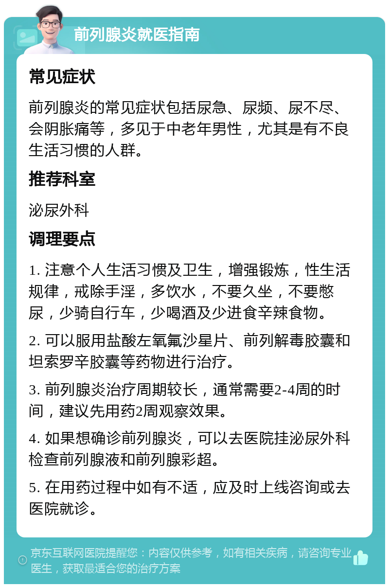 前列腺炎就医指南 常见症状 前列腺炎的常见症状包括尿急、尿频、尿不尽、会阴胀痛等，多见于中老年男性，尤其是有不良生活习惯的人群。 推荐科室 泌尿外科 调理要点 1. 注意个人生活习惯及卫生，增强锻炼，性生活规律，戒除手淫，多饮水，不要久坐，不要憋尿，少骑自行车，少喝酒及少进食辛辣食物。 2. 可以服用盐酸左氧氟沙星片、前列解毒胶囊和坦索罗辛胶囊等药物进行治疗。 3. 前列腺炎治疗周期较长，通常需要2-4周的时间，建议先用药2周观察效果。 4. 如果想确诊前列腺炎，可以去医院挂泌尿外科检查前列腺液和前列腺彩超。 5. 在用药过程中如有不适，应及时上线咨询或去医院就诊。