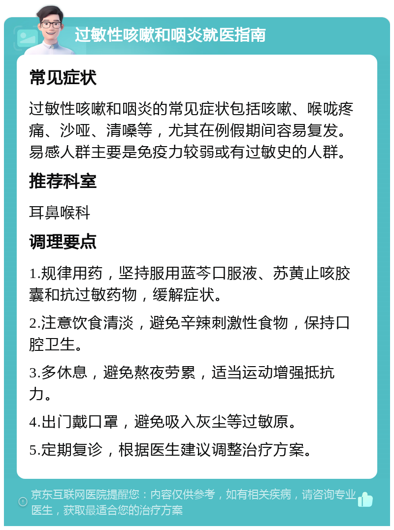 过敏性咳嗽和咽炎就医指南 常见症状 过敏性咳嗽和咽炎的常见症状包括咳嗽、喉咙疼痛、沙哑、清嗓等，尤其在例假期间容易复发。易感人群主要是免疫力较弱或有过敏史的人群。 推荐科室 耳鼻喉科 调理要点 1.规律用药，坚持服用蓝芩口服液、苏黄止咳胶囊和抗过敏药物，缓解症状。 2.注意饮食清淡，避免辛辣刺激性食物，保持口腔卫生。 3.多休息，避免熬夜劳累，适当运动增强抵抗力。 4.出门戴口罩，避免吸入灰尘等过敏原。 5.定期复诊，根据医生建议调整治疗方案。