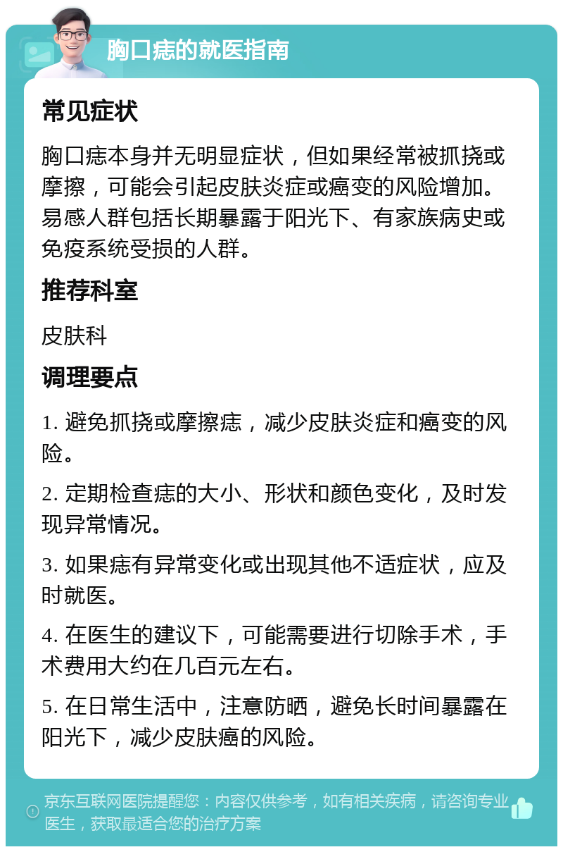 胸口痣的就医指南 常见症状 胸口痣本身并无明显症状，但如果经常被抓挠或摩擦，可能会引起皮肤炎症或癌变的风险增加。易感人群包括长期暴露于阳光下、有家族病史或免疫系统受损的人群。 推荐科室 皮肤科 调理要点 1. 避免抓挠或摩擦痣，减少皮肤炎症和癌变的风险。 2. 定期检查痣的大小、形状和颜色变化，及时发现异常情况。 3. 如果痣有异常变化或出现其他不适症状，应及时就医。 4. 在医生的建议下，可能需要进行切除手术，手术费用大约在几百元左右。 5. 在日常生活中，注意防晒，避免长时间暴露在阳光下，减少皮肤癌的风险。