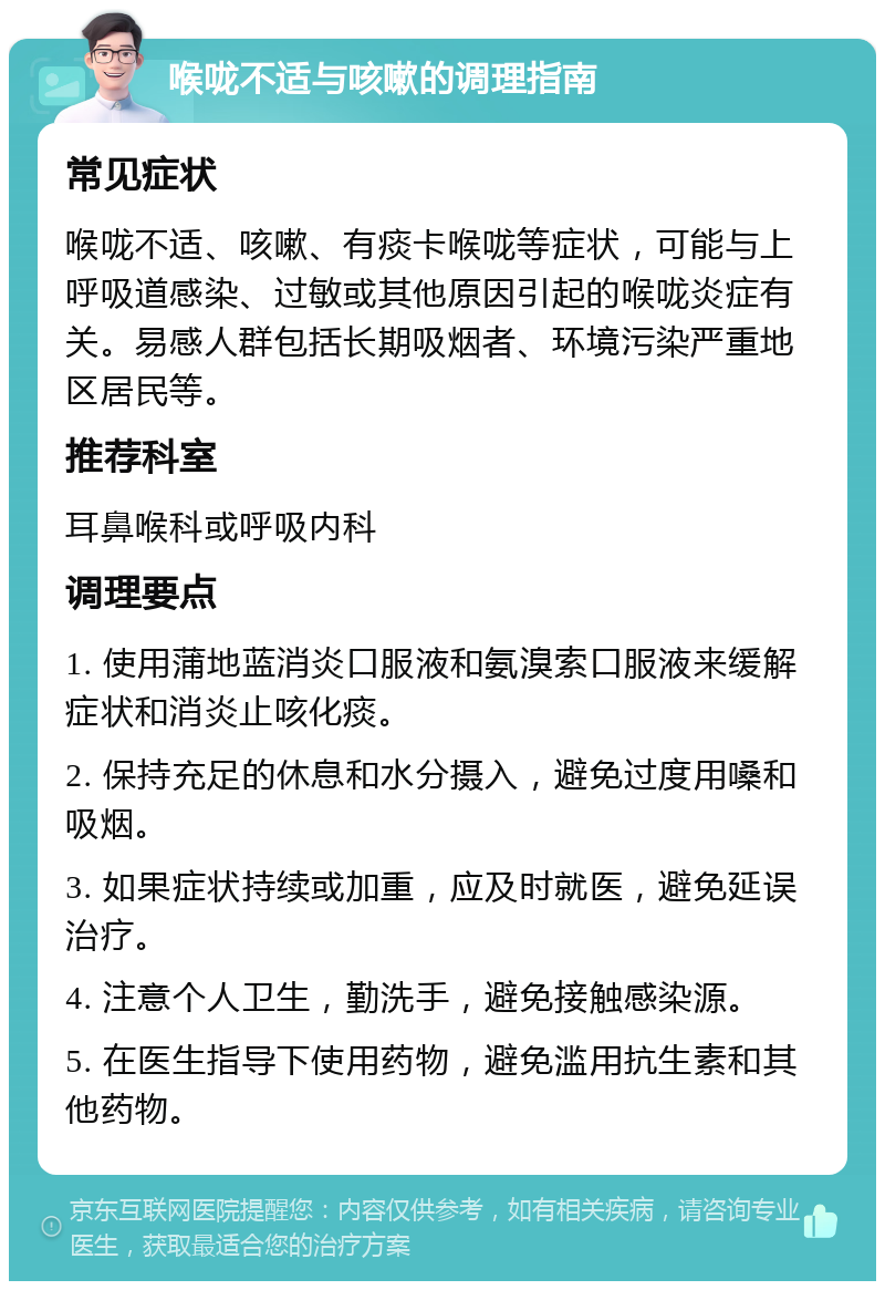 喉咙不适与咳嗽的调理指南 常见症状 喉咙不适、咳嗽、有痰卡喉咙等症状，可能与上呼吸道感染、过敏或其他原因引起的喉咙炎症有关。易感人群包括长期吸烟者、环境污染严重地区居民等。 推荐科室 耳鼻喉科或呼吸内科 调理要点 1. 使用蒲地蓝消炎口服液和氨溴索口服液来缓解症状和消炎止咳化痰。 2. 保持充足的休息和水分摄入，避免过度用嗓和吸烟。 3. 如果症状持续或加重，应及时就医，避免延误治疗。 4. 注意个人卫生，勤洗手，避免接触感染源。 5. 在医生指导下使用药物，避免滥用抗生素和其他药物。