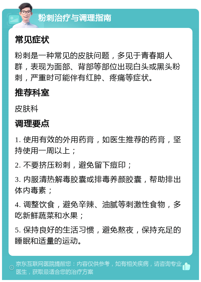 粉刺治疗与调理指南 常见症状 粉刺是一种常见的皮肤问题，多见于青春期人群，表现为面部、背部等部位出现白头或黑头粉刺，严重时可能伴有红肿、疼痛等症状。 推荐科室 皮肤科 调理要点 1. 使用有效的外用药膏，如医生推荐的药膏，坚持使用一周以上； 2. 不要挤压粉刺，避免留下痘印； 3. 内服清热解毒胶囊或排毒养颜胶囊，帮助排出体内毒素； 4. 调整饮食，避免辛辣、油腻等刺激性食物，多吃新鲜蔬菜和水果； 5. 保持良好的生活习惯，避免熬夜，保持充足的睡眠和适量的运动。