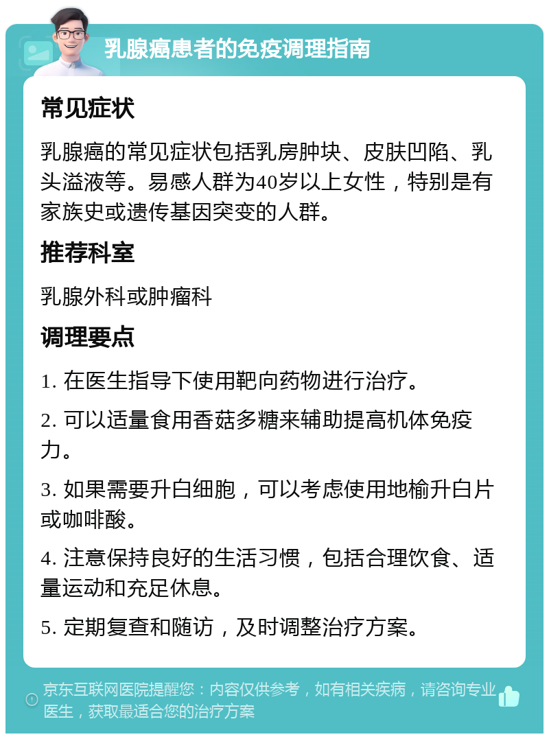 乳腺癌患者的免疫调理指南 常见症状 乳腺癌的常见症状包括乳房肿块、皮肤凹陷、乳头溢液等。易感人群为40岁以上女性，特别是有家族史或遗传基因突变的人群。 推荐科室 乳腺外科或肿瘤科 调理要点 1. 在医生指导下使用靶向药物进行治疗。 2. 可以适量食用香菇多糖来辅助提高机体免疫力。 3. 如果需要升白细胞，可以考虑使用地榆升白片或咖啡酸。 4. 注意保持良好的生活习惯，包括合理饮食、适量运动和充足休息。 5. 定期复查和随访，及时调整治疗方案。