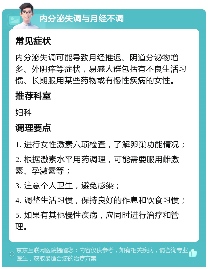 内分泌失调与月经不调 常见症状 内分泌失调可能导致月经推迟、阴道分泌物增多、外阴痒等症状，易感人群包括有不良生活习惯、长期服用某些药物或有慢性疾病的女性。 推荐科室 妇科 调理要点 1. 进行女性激素六项检查，了解卵巢功能情况； 2. 根据激素水平用药调理，可能需要服用雌激素、孕激素等； 3. 注意个人卫生，避免感染； 4. 调整生活习惯，保持良好的作息和饮食习惯； 5. 如果有其他慢性疾病，应同时进行治疗和管理。