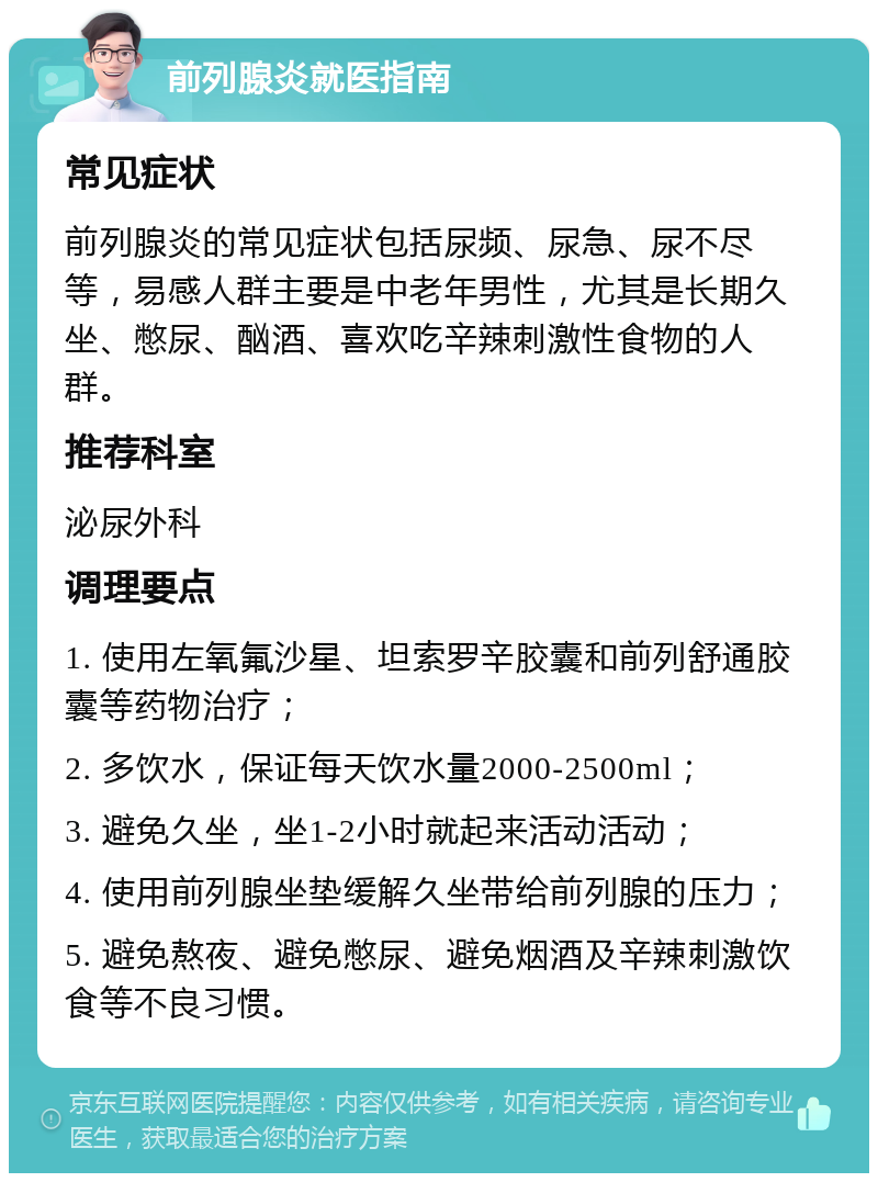 前列腺炎就医指南 常见症状 前列腺炎的常见症状包括尿频、尿急、尿不尽等，易感人群主要是中老年男性，尤其是长期久坐、憋尿、酗酒、喜欢吃辛辣刺激性食物的人群。 推荐科室 泌尿外科 调理要点 1. 使用左氧氟沙星、坦索罗辛胶囊和前列舒通胶囊等药物治疗； 2. 多饮水，保证每天饮水量2000-2500ml； 3. 避免久坐，坐1-2小时就起来活动活动； 4. 使用前列腺坐垫缓解久坐带给前列腺的压力； 5. 避免熬夜、避免憋尿、避免烟酒及辛辣刺激饮食等不良习惯。