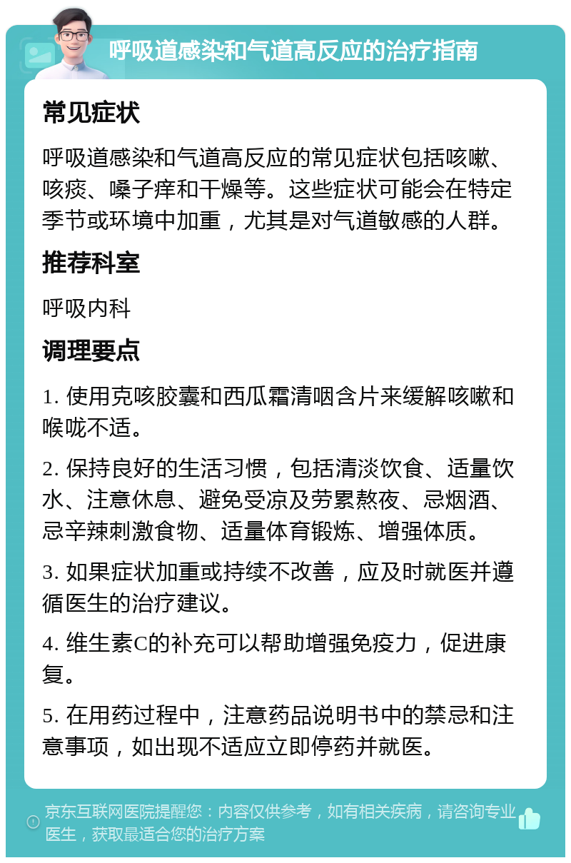 呼吸道感染和气道高反应的治疗指南 常见症状 呼吸道感染和气道高反应的常见症状包括咳嗽、咳痰、嗓子痒和干燥等。这些症状可能会在特定季节或环境中加重，尤其是对气道敏感的人群。 推荐科室 呼吸内科 调理要点 1. 使用克咳胶囊和西瓜霜清咽含片来缓解咳嗽和喉咙不适。 2. 保持良好的生活习惯，包括清淡饮食、适量饮水、注意休息、避免受凉及劳累熬夜、忌烟酒、忌辛辣刺激食物、适量体育锻炼、增强体质。 3. 如果症状加重或持续不改善，应及时就医并遵循医生的治疗建议。 4. 维生素C的补充可以帮助增强免疫力，促进康复。 5. 在用药过程中，注意药品说明书中的禁忌和注意事项，如出现不适应立即停药并就医。