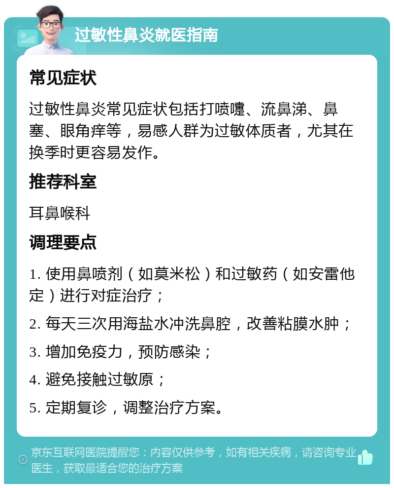 过敏性鼻炎就医指南 常见症状 过敏性鼻炎常见症状包括打喷嚏、流鼻涕、鼻塞、眼角痒等，易感人群为过敏体质者，尤其在换季时更容易发作。 推荐科室 耳鼻喉科 调理要点 1. 使用鼻喷剂（如莫米松）和过敏药（如安雷他定）进行对症治疗； 2. 每天三次用海盐水冲洗鼻腔，改善粘膜水肿； 3. 增加免疫力，预防感染； 4. 避免接触过敏原； 5. 定期复诊，调整治疗方案。