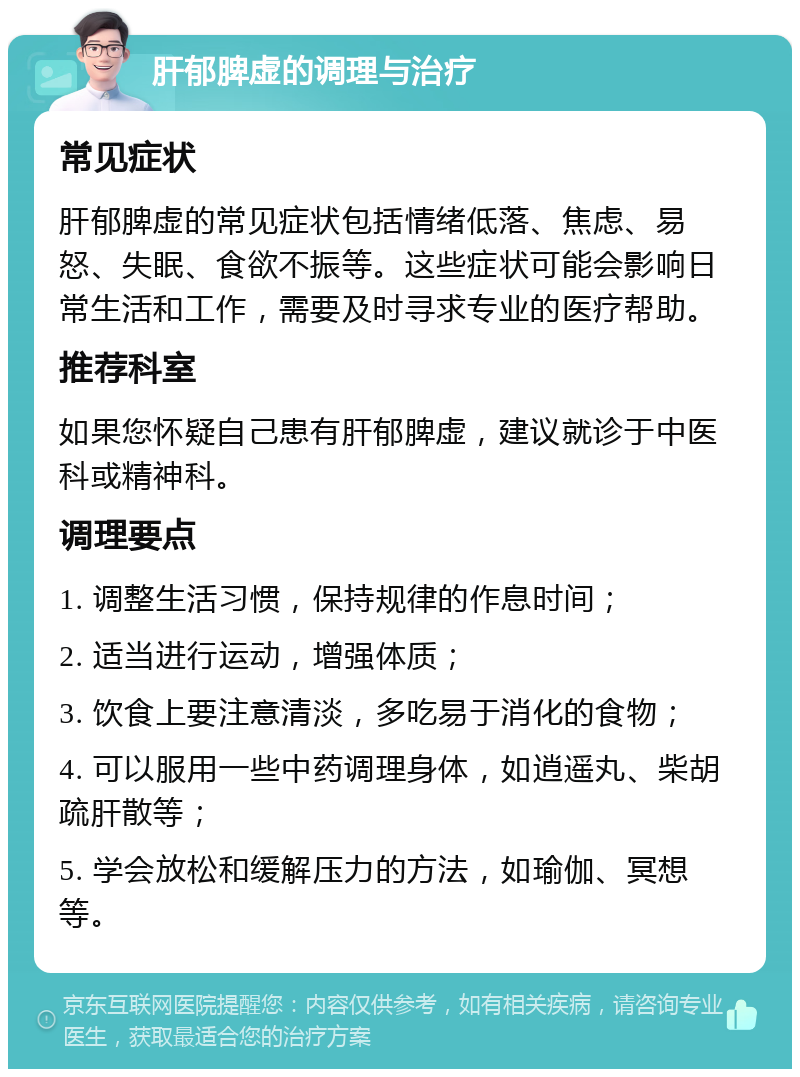 肝郁脾虚的调理与治疗 常见症状 肝郁脾虚的常见症状包括情绪低落、焦虑、易怒、失眠、食欲不振等。这些症状可能会影响日常生活和工作，需要及时寻求专业的医疗帮助。 推荐科室 如果您怀疑自己患有肝郁脾虚，建议就诊于中医科或精神科。 调理要点 1. 调整生活习惯，保持规律的作息时间； 2. 适当进行运动，增强体质； 3. 饮食上要注意清淡，多吃易于消化的食物； 4. 可以服用一些中药调理身体，如逍遥丸、柴胡疏肝散等； 5. 学会放松和缓解压力的方法，如瑜伽、冥想等。