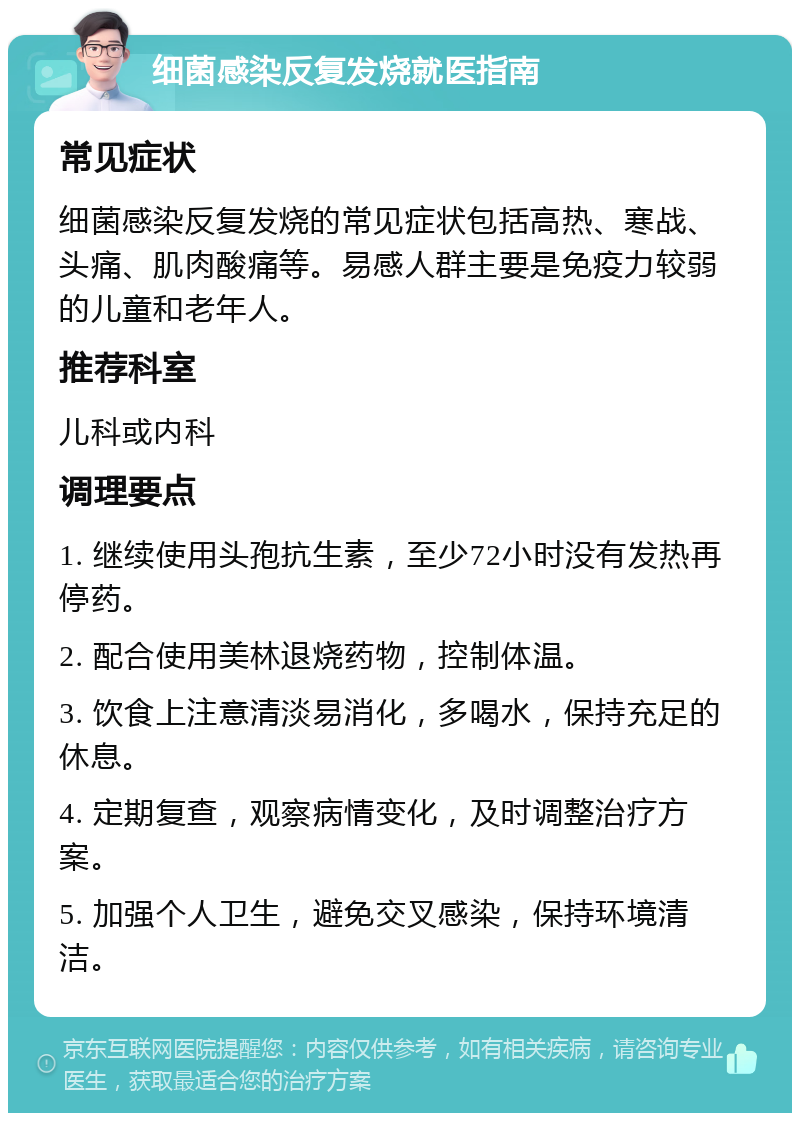 细菌感染反复发烧就医指南 常见症状 细菌感染反复发烧的常见症状包括高热、寒战、头痛、肌肉酸痛等。易感人群主要是免疫力较弱的儿童和老年人。 推荐科室 儿科或内科 调理要点 1. 继续使用头孢抗生素，至少72小时没有发热再停药。 2. 配合使用美林退烧药物，控制体温。 3. 饮食上注意清淡易消化，多喝水，保持充足的休息。 4. 定期复查，观察病情变化，及时调整治疗方案。 5. 加强个人卫生，避免交叉感染，保持环境清洁。