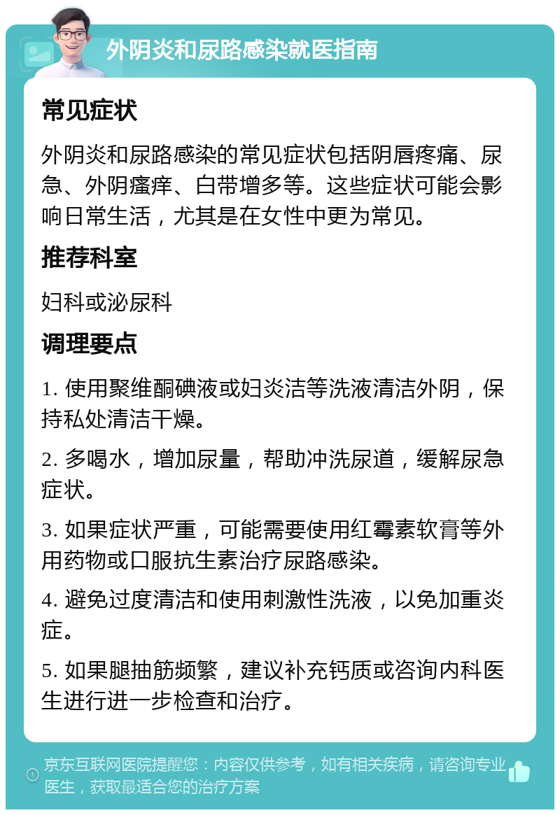 外阴炎和尿路感染就医指南 常见症状 外阴炎和尿路感染的常见症状包括阴唇疼痛、尿急、外阴瘙痒、白带增多等。这些症状可能会影响日常生活，尤其是在女性中更为常见。 推荐科室 妇科或泌尿科 调理要点 1. 使用聚维酮碘液或妇炎洁等洗液清洁外阴，保持私处清洁干燥。 2. 多喝水，增加尿量，帮助冲洗尿道，缓解尿急症状。 3. 如果症状严重，可能需要使用红霉素软膏等外用药物或口服抗生素治疗尿路感染。 4. 避免过度清洁和使用刺激性洗液，以免加重炎症。 5. 如果腿抽筋频繁，建议补充钙质或咨询内科医生进行进一步检查和治疗。