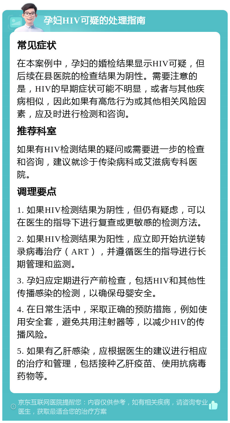 孕妇HIV可疑的处理指南 常见症状 在本案例中，孕妇的婚检结果显示HIV可疑，但后续在县医院的检查结果为阴性。需要注意的是，HIV的早期症状可能不明显，或者与其他疾病相似，因此如果有高危行为或其他相关风险因素，应及时进行检测和咨询。 推荐科室 如果有HIV检测结果的疑问或需要进一步的检查和咨询，建议就诊于传染病科或艾滋病专科医院。 调理要点 1. 如果HIV检测结果为阴性，但仍有疑虑，可以在医生的指导下进行复查或更敏感的检测方法。 2. 如果HIV检测结果为阳性，应立即开始抗逆转录病毒治疗（ART），并遵循医生的指导进行长期管理和监测。 3. 孕妇应定期进行产前检查，包括HIV和其他性传播感染的检测，以确保母婴安全。 4. 在日常生活中，采取正确的预防措施，例如使用安全套，避免共用注射器等，以减少HIV的传播风险。 5. 如果有乙肝感染，应根据医生的建议进行相应的治疗和管理，包括接种乙肝疫苗、使用抗病毒药物等。