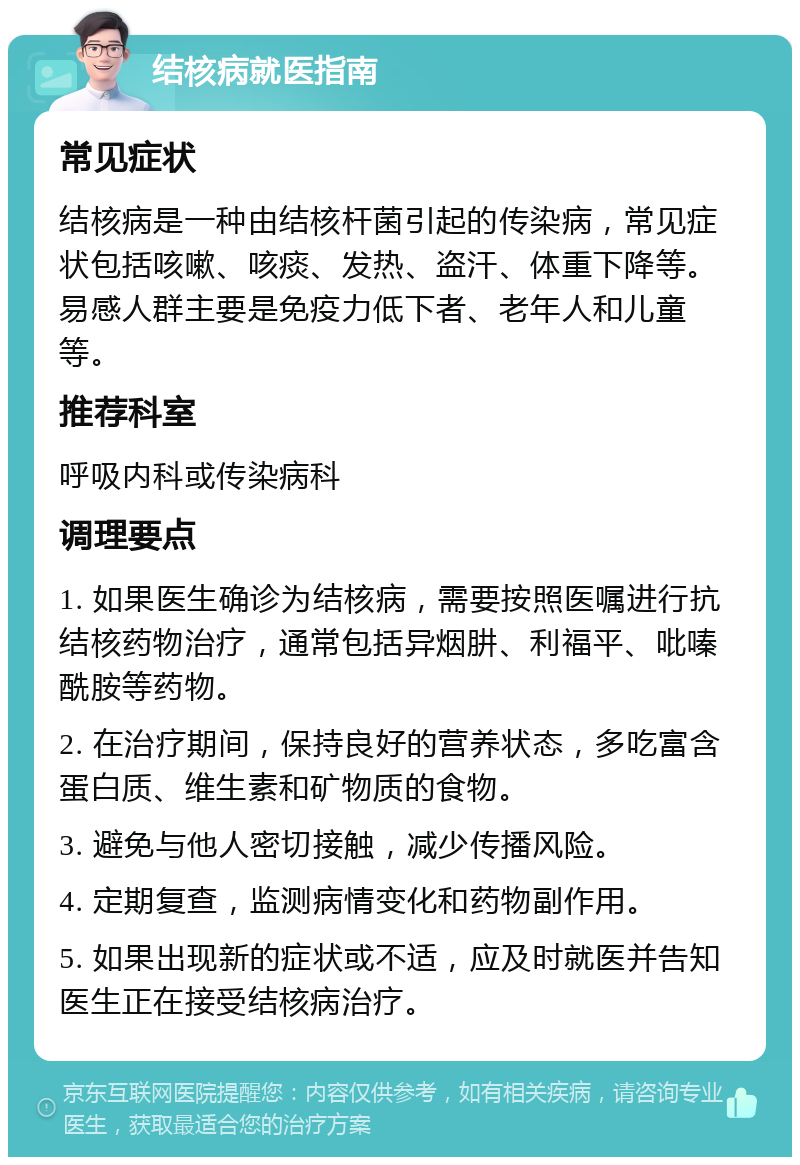 结核病就医指南 常见症状 结核病是一种由结核杆菌引起的传染病，常见症状包括咳嗽、咳痰、发热、盗汗、体重下降等。易感人群主要是免疫力低下者、老年人和儿童等。 推荐科室 呼吸内科或传染病科 调理要点 1. 如果医生确诊为结核病，需要按照医嘱进行抗结核药物治疗，通常包括异烟肼、利福平、吡嗪酰胺等药物。 2. 在治疗期间，保持良好的营养状态，多吃富含蛋白质、维生素和矿物质的食物。 3. 避免与他人密切接触，减少传播风险。 4. 定期复查，监测病情变化和药物副作用。 5. 如果出现新的症状或不适，应及时就医并告知医生正在接受结核病治疗。