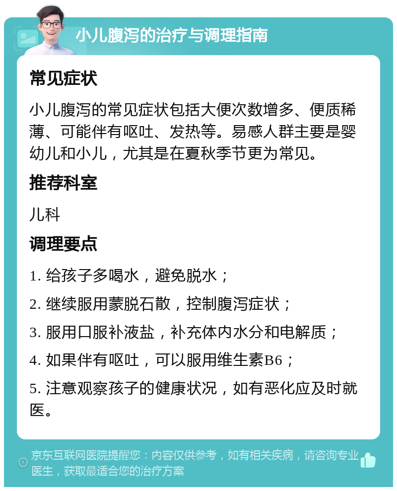 小儿腹泻的治疗与调理指南 常见症状 小儿腹泻的常见症状包括大便次数增多、便质稀薄、可能伴有呕吐、发热等。易感人群主要是婴幼儿和小儿，尤其是在夏秋季节更为常见。 推荐科室 儿科 调理要点 1. 给孩子多喝水，避免脱水； 2. 继续服用蒙脱石散，控制腹泻症状； 3. 服用口服补液盐，补充体内水分和电解质； 4. 如果伴有呕吐，可以服用维生素B6； 5. 注意观察孩子的健康状况，如有恶化应及时就医。