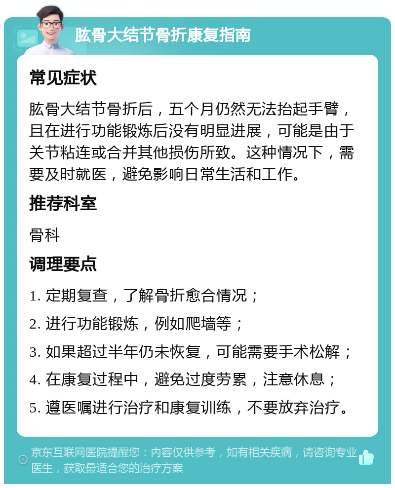 肱骨大结节骨折康复指南 常见症状 肱骨大结节骨折后，五个月仍然无法抬起手臂，且在进行功能锻炼后没有明显进展，可能是由于关节粘连或合并其他损伤所致。这种情况下，需要及时就医，避免影响日常生活和工作。 推荐科室 骨科 调理要点 1. 定期复查，了解骨折愈合情况； 2. 进行功能锻炼，例如爬墙等； 3. 如果超过半年仍未恢复，可能需要手术松解； 4. 在康复过程中，避免过度劳累，注意休息； 5. 遵医嘱进行治疗和康复训练，不要放弃治疗。